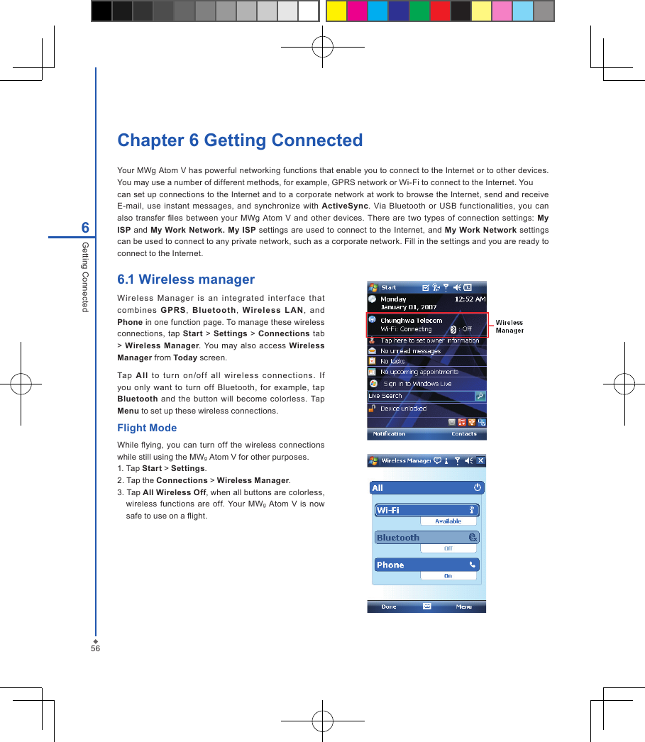 56Chapter 6 Getting ConnectedYour MWg Atom V has powerful networking functions that enable you to connect to the Internet or to other devices. You may use a number of different methods, for example, GPRS network or Wi-Fi to connect to the Internet. You can set up connections to the Internet and to a corporate network at work to browse the Internet, send and receive E-mail,  use instant  messages,  and  synchronize with  ActiveSync. Via  Bluetooth or  USB functionalities, you can also  transfer les  between  your MWg Atom V and  other devices. There  are two  types  of  connection settings:  My ISP and My Work Network. My ISP  settings are used to connect to the Internet,  and  My  Work  Network settings can be used to connect to any private network, such as a corporate network. Fill in the settings and you are ready to connect to the Internet. 6Getting Connected6.1 Wireless manager Wi re le ss  M anager  i s  an  integrated  inter fa ce  t ha t co mbine s  GPRS,  Bluetooth,  Wir el es s  L AN ,  and Phone in one function page. To manage these wireless connections, tap  Start  > Settings > Connections tab > Wireless Manager. You  may  also access  Wireless Manager from Today screen.Tap  A ll  to  tur n  on /of f  all  wire le ss  c onnect io ns.  I f you only  want  to  turn  off  Bluetooth,  for  example,  tap Bluetooth  and the  button  will  become  colorless.  Tap Menu to set up these wireless connections.Flight ModeWhile ying, you  can  turn off the wireless connections while still using the MWg Atom V for other purposes.1. Tap Start > Settings.2. Tap the Connections > Wireless Manager.3. Tap All Wireless Off, when all buttons are colorless, wireless  functions  are  off. Your MWg  Atom  V  is now safe to use on a ight.