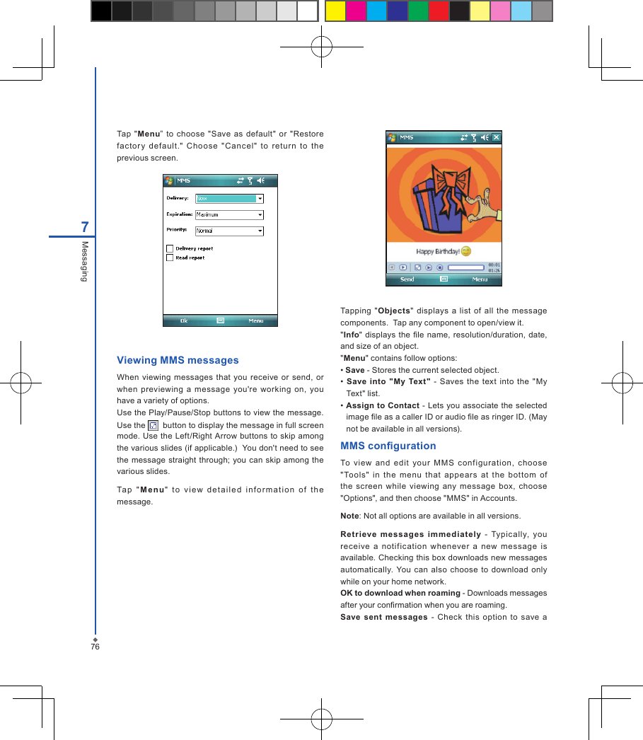 767MessagingTap  "Menu&rdquo;  to  choose  "Save  as default"  or "Restore fac tory  defaul t."  Choo se  "Cancel"  to  retur n  to  the previous screen.Viewing MMS messagesWhen  viewing messages that you receive or  send,  or when  previewing  a message  you're  working  on,  you have a variety of options.Use the Play/Pause/Stop buttons to view the message. Use the    button to display the message in full screen mode. Use  the Left/Right Arrow buttons to skip  among the various slides (if applicable.)  You don't need to see the  message straight through; you can skip among the various slides.Ta p  " M e n u "  t o  vie w  det a i l ed  in f o r mati o n  of  t h e message.Tapping "Objects"  displays  a list  of all  the  message components.  Tap any component to open/view it."Info"  displays the  le name,  resolution/duration, date, and size of an object."Menu" contains follow options: &bull; Save - Stores the current selected object. &bull;  Save  into  "My  Text"  -  Saves  the  text  into  the  "My Text" list. &bull; Assign to Contact  - Lets you associate the selected image le as a caller ID or audio le as ringer ID. (May not be available in all versions).MMS congurationTo  view  and  edit  your  M MS  conf iguration,  choose "Tools"  in  the  menu  that  appears  at  the  bottom  of the  screen  while  viewing  any  message  box,  choose "Options", and then choose "MMS" in Accounts.Note: Not all options are available in all versions.Ret ri eve  messages  immediately  -  Typically,  you receive  a  notification  whenever  a  new  message  is available. Checking this box downloads new messages automatically. You  can also  choose  to download only while on your home network.OK to download when roaming - Downloads messages after your conrmation when you are roaming.Save  sent  messages  -  Check  this  option  to  save  a 
