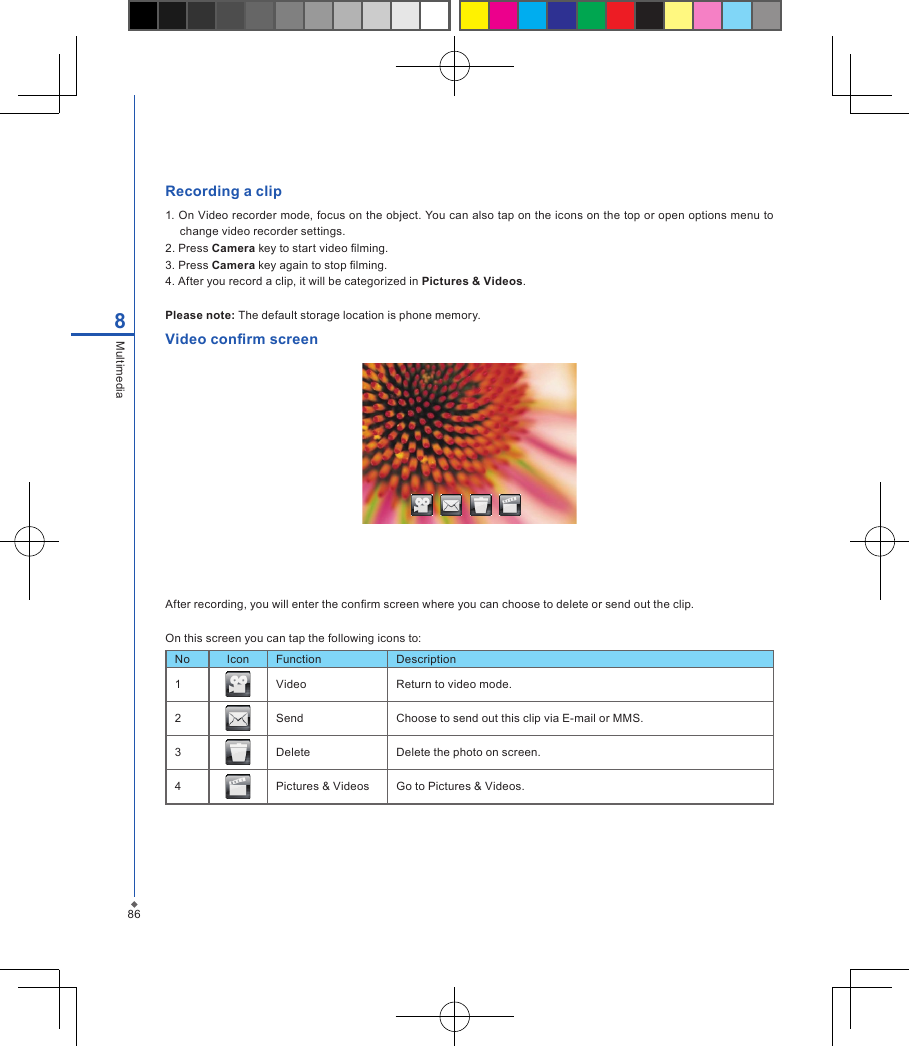 86Recording a clip1. On Video recorder mode, focus on the object. You can also tap on the icons on the top or open options menu to change video recorder settings.2. Press Camera key to start video lming.3. Press Camera key again to stop lming.4. After you record a clip, it will be categorized in Pictures &amp; Videos.Please note: The default storage location is phone memory.Video conrm screenAfter recording, you will enter the conrm screen where you can choose to delete or send out the clip.On this screen you can tap the following icons to:No Icon Function Description1 Video Return to video mode.2 Send Choose to send out this clip via E-mail or MMS.3 Delete Delete the photo on screen.4 Pictures &amp; Videos Go to Pictures &amp; Videos.8Multimedia