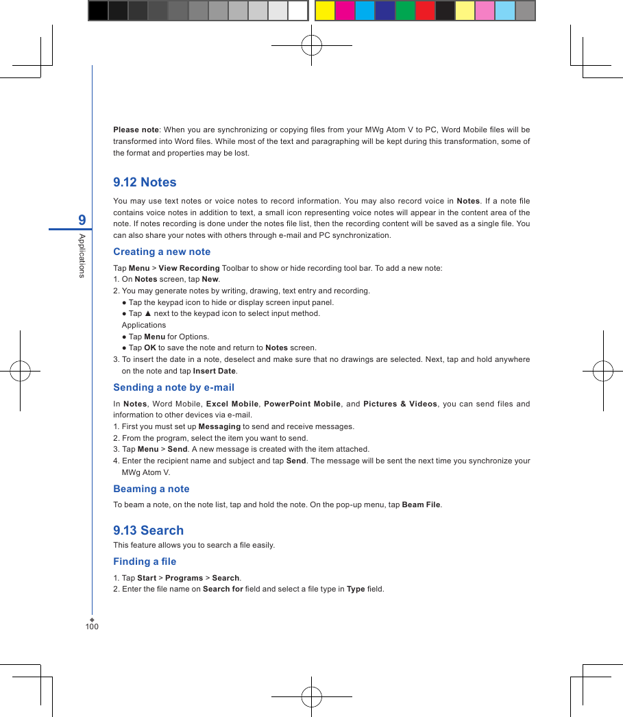 Please note: When you are synchronizing or copying les from your MWg Atom V to PC, Word Mobile les will be transformed into Word les. While most of the text and paragraphing will be kept during this transformation, some of the format and properties may be lost.9.12 NotesYou may use  text  notes or voice  notes  to record information. You may also record voice  in  Notes. If  a note le contains voice notes in addition to text, a small icon representing voice notes will appear in the content area of the note. If notes recording is done under the notes le list, then the recording content will be saved as a single le. You can also share your notes with others through e-mail and PC synchronization.Creating a new noteTap Menu > View Recording Toolbar to show or hide recording tool bar. To add a new note:1. On Notes screen, tap New.2. You may generate notes by writing, drawing, text entry and recording.  ● Tap the keypad icon to hide or display screen input panel.  ● Tap ▲ next to the keypad icon to select input method.  Applications  ● Tap Menu for Options.  ● Tap OK to save the note and return to Notes screen.3. To insert the date in a note, deselect and make sure that no drawings are selected. Next, tap and hold anywhere on the note and tap Insert Date.Sending a note by e-mailIn  Notes,  Word  Mobile, Excel  Mobile,  PowerPoint  Mobile,  and  Pictures &amp;  Videos,  you  can  send  files  and information to other devices via e-mail.1. First you must set up Messaging to send and receive messages.2. From the program, select the item you want to send.3. Tap Menu > Send. A new message is created with the item attached.4. Enter the recipient name and subject and tap Send. The message will be sent the next time you synchronize your MWg Atom V.Beaming a noteTo beam a note, on the note list, tap and hold the note. On the pop-up menu, tap Beam File.9.13 SearchThis feature allows you to search a le easily.Finding a le1. Tap Start > Programs > Search.2. Enter the le name on Search for eld and select a le type in Type eld.1009Applications