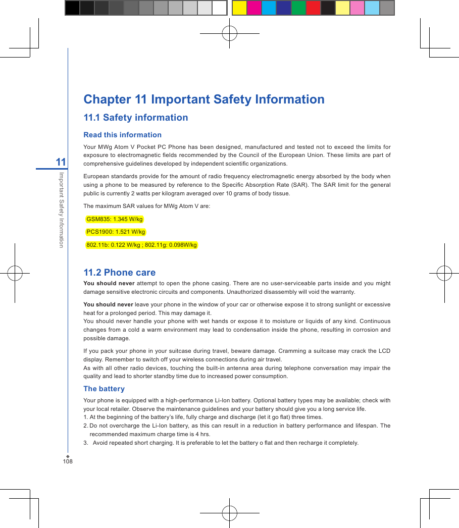 108Chapter 11 Important Safety Information11.1 Safety informationRead this informationYour  MWg  Atom  V  Pocket  PC  Phone  has  been  designed, manufactured  and  tested  not  to exceed  the limits  for exposure to  electromagnetic  elds  recommended  by the Council of  the  European  Union.  These limits are part of comprehensive guidelines developed by independent scientic organizations.European standards provide for the amount of radio frequency electromagnetic energy absorbed by the body when using  a phone  to be measured by reference to the  Specic  Absorption  Rate  (SAR).  The SAR limit  for the  general public is currently 2 watts per kilogram averaged over 10 grams of body tissue.The maximum SAR values for MWg Atom V are:  GSM835: 1.345 W/kg  PCS1900: 1.521 W/kg  802.11b: 0.122 W/kg ; 802.11g: 0.098W/kg 11.2 Phone careYou should  never  attempt  to open  the phone casing. There are no  user-serviceable parts  inside and you might damage sensitive electronic circuits and components. Unauthorized disassembly will void the warranty.You should never leave your phone in the window of your car or otherwise expose it to strong sunlight or excessive heat for a prolonged period. This may damage it.You should never handle your  phone with wet  hands  or  expose  it to  moisture or liquids  of any kind.  Continuous changes from a cold  a  warm environment may  lead to  condensation inside  the  phone,  resulting  in corrosion  and possible damage.If  you pack  your  phone  in your suitcase  during  travel, beware damage.  Cramming  a  suitcase may  crack  the  LCD display. Remember to switch off your wireless connections during air travel.As with  all  other radio devices, touching  the built-in  antenna  area  during telephone  conversation  may impair  the quality and lead to shorter standby time due to increased power consumption.The batteryYour phone is equipped with a high-performance Li-lon battery. Optional battery types may be available; check with your local retailer. Observe the maintenance guidelines and your battery should give you a long service life.1. At the beginning of the battery&rsquo;s life, fully charge and discharge (let it go at) three times.2. Do not  overcharge the  Li-lon battery, as this can result in a reduction in  battery  performance and  lifespan.  The recommended maximum charge time is 4 hrs.3.   Avoid repeated short charging. It is preferable to let the battery o at and then recharge it completely.11Important Safety Information