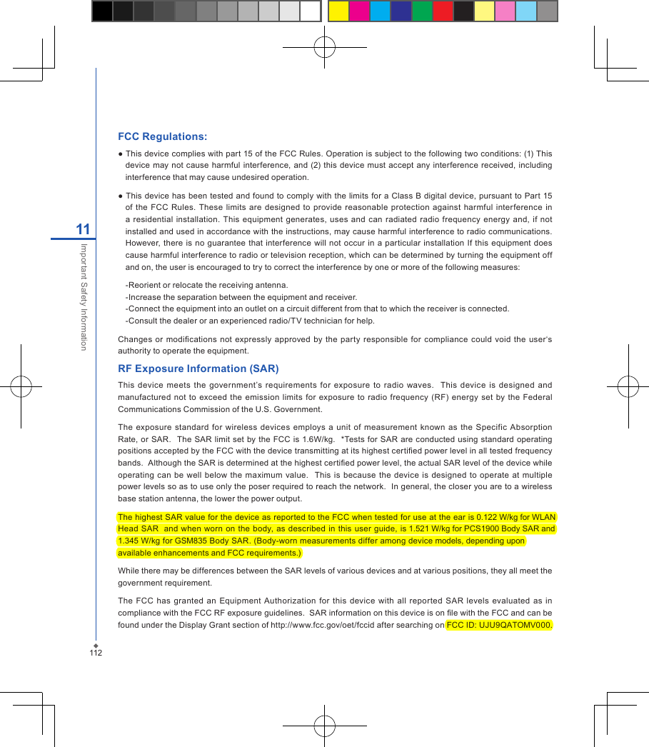FCC Regulations:● This device complies with part 15 of the FCC Rules. Operation is subject to the following two conditions: (1) This device may not  cause harmful interference,  and (2) this device must  accept  any  interference received,  including interference that may cause undesired operation.● This device has been  tested and found to  comply with the limits for a Class B digital device, pursuant to  Part  15 of  the  FCC  Rules.  These  limits  are designed  to  provide reasonable protection  against  harmful  interference  in a residential installation. This equipment  generates,  uses  and can  radiated  radio frequency energy and,  if  not installed and used in accordance with the instructions, may cause harmful interference to radio communications. However, there  is no guarantee that interference will not  occur in  a particular installation  If this equipment  does cause harmful interference to radio or television reception, which can be determined by turning the equipment off and on, the user is encouraged to try to correct the interference by one or more of the following measures:-Reorient or relocate the receiving antenna.-Increase the separation between the equipment and receiver.-Connect the equipment into an outlet on a circuit different from that to which the receiver is connected.-Consult the dealer or an experienced radio/TV technician for help.Changes  or modications  not  expressly approved by the  party responsible for compliance could  void  the  user&lsquo;s authority to operate the equipment.RF Exposure Information (SAR)This device  meets  the  government&rsquo;s  requirements for  exposure  to  radio  waves.    This  device  is  designed  and manufactured  not to  exceed  the emission  limits  for exposure to  radio  frequency  (RF)  energy  set  by  the  Federal Communications Commission of the U.S. Government.  The  exposure  standard  for  wireless  devices  employs  a  unit of measurement  known as the  Specific  Absorption Rate, or SAR.  The SAR limit set by  the FCC is 1.6W/kg.   *Tests for SAR are conducted using standard operating positions accepted by the FCC with the device transmitting at its highest certied power level in all tested frequency bands.  Although the SAR is determined at the highest certied power level, the actual SAR level of the device while operating  can  be well  below the  maximum value.    This is  because  the  device  is  designed  to operate  at multiple power levels so as to use only the poser required to reach the network.  In general, the closer you are to a wireless base station antenna, the lower the power output.The highest SAR value for the device as reported to the FCC when tested for use at the ear is 0.122 W/kg for WLANHead  SAR   and when  worn on the body, as described in this user  guide, is 1.521 W/kg for PCS1900 Body SAR and 1.345 W/kg for GSM835 Body SAR. (Body-worn measurements differ among device models, depending uponavailable enhancements and FCC requirements.)While there may be differences between the SAR levels of various devices and at various positions, they all meet the government requirement.The FCC  has  granted an  Equipment Authorization  for  this  device  with  all reported  SAR  levels  evaluated  as  in compliance with the FCC RF exposure guidelines.  SAR information on this device is on le with the FCC and can be found under the Display Grant section of http://www.fcc.gov/oet/fccid after searching on FCC ID: UJU9QATOMV000.11211Important Safety Information