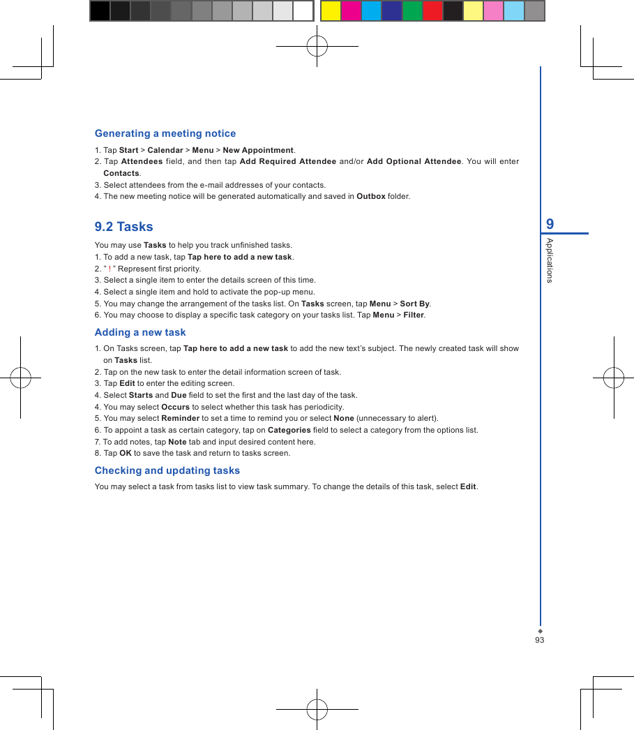 939ApplicationsGenerating a meeting notice1. Tap Start > Calendar > Menu > New Appointment.2. Tap  Attendees  field,  and  then tap Add Required Attendee  and/or  Add  Optional Attendee. You  will enter Contacts.3. Select attendees from the e-mail addresses of your contacts.4. The new meeting notice will be generated automatically and saved in Outbox folder.9.2 TasksYou may use Tasks to help you track unnished tasks.1. To add a new task, tap Tap here to add a new task.2. &rdquo; ! &rdquo; Represent rst priority.3. Select a single item to enter the details screen of this time.4. Select a single item and hold to activate the pop-up menu.5. You may change the arrangement of the tasks list. On Tasks screen, tap Menu > Sort By.6. You may choose to display a specic task category on your tasks list. Tap Menu > Filter.Adding a new task1. On Tasks screen, tap Tap here to add a new task to add the new text&rsquo;s subject. The newly created task will show on Tasks list.2. Tap on the new task to enter the detail information screen of task.3. Tap Edit to enter the editing screen.4. Select Starts and Due eld to set the rst and the last day of the task.4. You may select Occurs to select whether this task has periodicity.5. You may select Reminder to set a time to remind you or select None (unnecessary to alert).6. To appoint a task as certain category, tap on Categories eld to select a category from the options list.7. To add notes, tap Note tab and input desired content here.8. Tap OK to save the task and return to tasks screen.Checking and updating tasksYou may select a task from tasks list to view task summary. To change the details of this task, select Edit.
