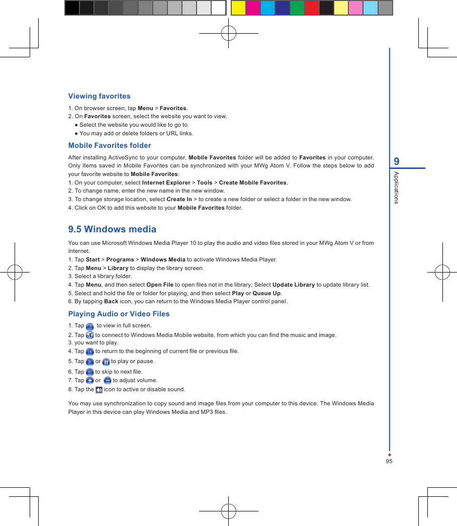 959ApplicationsViewing favorites1. On browser screen, tap Menu > Favorites.2. On Favorites screen, select the website you want to view.● Select the website you would like to go to.● You may add or delete folders or URL links.Mobile Favorites folderAfter installing ActiveSync to your computer, Mobile Favorites folder will be added to Favorites in your computer. Only items  saved  in  Mobile  Favorites can be synchronized with your MWg  Atom  V. Follow  the steps  below to add your favorite website to Mobile Favorites:1. On your computer, select Internet Explorer > Tools > Create Mobile Favorites.2. To change name, enter the new name in the new window.3. To change storage location, select Create In > to create a new folder or select a folder in the new window.4. Click on OK to add this website to your Mobile Favorites folder.9.5 Windows mediaYou can use Microsoft Windows Media Player 10 to play the audio and video les stored in your MWg Atom V or from Internet.1. Tap Start > Programs > Windows Media to activate Windows Media Player.2. Tap Menu > Library to display the library screen.3. Select a library folder.4. Tap Menu, and then select Open File to open les not in the library; Select Update Library to update library list.5. Select and hold the le or folder for playing, and then select Play or Queue Up.6. By tapping Back icon, you can return to the Windows Media Player control panel.Playing Audio or Video Files1. Tap    to view in full screen.2. Tap   to connect to Windows Media Mobile website, from which you can nd the music and image.3. you want to play.4. Tap   to return to the beginning of current le or previous le.5. Tap   or   to play or pause.6. Tap   to skip to next le.7. Tap   or    to adjust volume.8. Tap the   icon to active or disable sound.You may use synchronization to copy sound and image les from your computer to this device. The Windows Media Player in this device can play Windows Media and MP3 les.