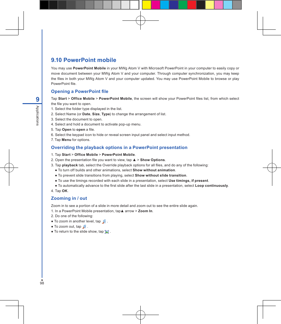 989Applications9.10 PowerPoint mobile You may use PowerPoint Mobile in your MWg Atom V with Microsoft PowerPoint in your computer to easily copy or move document between your MWg Atom V and your computer. Through computer synchronization, you may keep the les in both your MWg Atom V and your computer updated. You may use PowerPoint Mobile to browse or play PowerPoint le.Opening a PowerPoint leTap Start > Office Mobile > PowerPoint Mobile, the screen will show your PowerPoint les list, from which select the le you want to open.1. Select the folder type displayed in the list.2. Select Name (or Date, Size, Type) to change the arrangement of list.3. Select the document to open.4. Select and hold a document to activate pop-up menu.5. Tap Open to open a le.6. Select the keypad icon to hide or reveal screen input panel and select input method.7. Tap Menu for options.Overriding the playback options in a PowerPoint presentation1. Tap Start > Office Mobile > PowerPoint Mobile.2. Open the presentation le you want to view, tap ▲ > Show Options.3. Tap playback tab, select the Override playback options for all les, and do any of the following:● To turn off builds and other animations, select Show without animation.● To prevent slide transitions from playing, select Show without slide transition.● To use the timings recorded with each slide in a presentation, select Use timings, if present.● To automatically advance to the rst slide after the last slide in a presentation, select Loop continuously.4. Tap OK.Zooming in / outZoom in to see a portion of a slide in more detail and zoom out to see the entire slide again.1. In a PowerPoint Mobile presentation, tap▲ arrow > Zoom In.2. Do one of the following:● To zoom in another level, tap   .● To zoom out, tap   .● To return to the slide show, tap   .