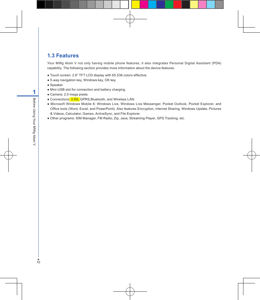 1.3 FeaturesYour  MWg  Atom  V  not only  having  mobile  phone features,  it  also  integrates Personal  Digital  Assistant  (PDA) capability. The following section provides more information about the device features:● Touch screen: 2.8&rdquo; TFT LCD display with 65,536 colors effective.● 5-way navigation key, Windows key, OK key.● Speaker.● Mini-USB slot for connection and battery charging.● Camera: 2.0 mega pixels.● Connections: 3.5G, GPRS,Bluetooth, and Wireless LAN.● Microsoft  Windows Mobile  6: Windows  Live, Windows  Live Messenger,  Pocket Outlook, Pocket Explorer, and Ofce tools (Word, Excel, and PowerPoint). Also features Encryption, Internet Sharing, Windows Update, Pictures &amp; Videos, Calculator, Games, ActiveSync, and File Explorer.● Other programs: SIM Manager, FM Radio, Zip, Java, Streaming Player, GPS Tracking, etc.101Before Using Your MWg Atom V
