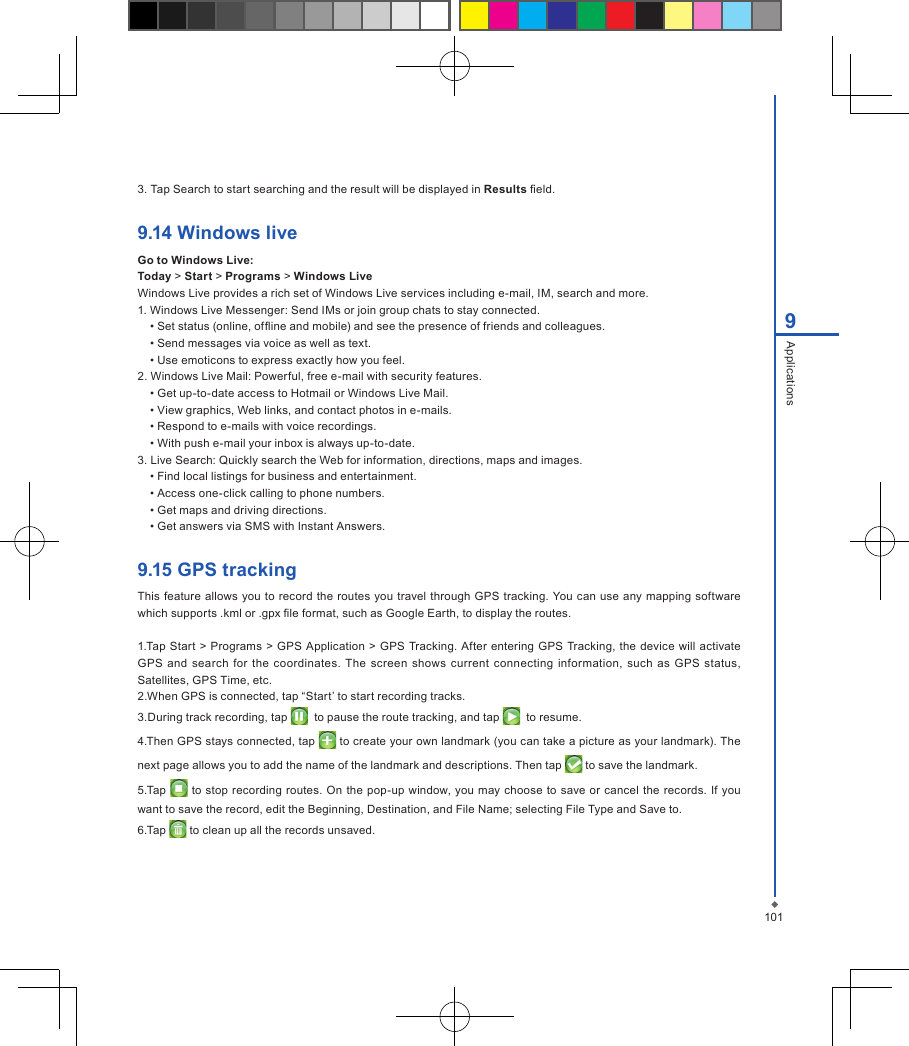 1019Applications3. Tap Search to start searching and the result will be displayed in Results eld.9.14 Windows liveGo to Windows Live:Today > Start > Programs > Windows LiveWindows Live provides a rich set of Windows Live services including e-mail, IM, search and more.1. Windows Live Messenger: Send IMs or join group chats to stay connected. &bull; Set status (online, ofine and mobile) and see the presence of friends and colleagues. &bull; Send messages via voice as well as text. &bull; Use emoticons to express exactly how you feel.2. Windows Live Mail: Powerful, free e-mail with security features.&bull; Get up-to-date access to Hotmail or Windows Live Mail. &bull; View graphics, Web links, and contact photos in e-mails.&bull; Respond to e-mails with voice recordings. &bull; With push e-mail your inbox is always up-to-date.3. Live Search: Quickly search the Web for information, directions, maps and images.&bull; Find local listings for business and entertainment. &bull; Access one-click calling to phone numbers.&bull; Get maps and driving directions.&bull; Get answers via SMS with Instant Answers.9.15 GPS trackingThis feature allows you to  record the routes you travel through GPS  tracking. You can use any  mapping software which supports .kml or .gpx le format, such as Google Earth, to display the routes.1.Tap Start  > Programs > GPS  Application >  GPS Tracking. After  entering  GPS Tracking, the device will  activate GPS  and search  for  the coordinates. The  screen  shows  current  connecting information,  such  as  GPS  status, Satellites, GPS Time, etc.2.When GPS is connected, tap &ldquo;Start&rsquo; to start recording tracks.3.During track recording, tap    to pause the route tracking, and tap    to resume.4.Then GPS stays connected, tap   to create your own landmark (you can take a picture as your landmark). The next page allows you to add the name of the landmark and descriptions. Then tap   to save the landmark.5.Tap   to stop recording routes. On  the pop-up window, you may  choose to save  or  cancel  the records. If you want to save the record, edit the Beginning, Destination, and File Name; selecting File Type and Save to.6.Tap   to clean up all the records unsaved.
