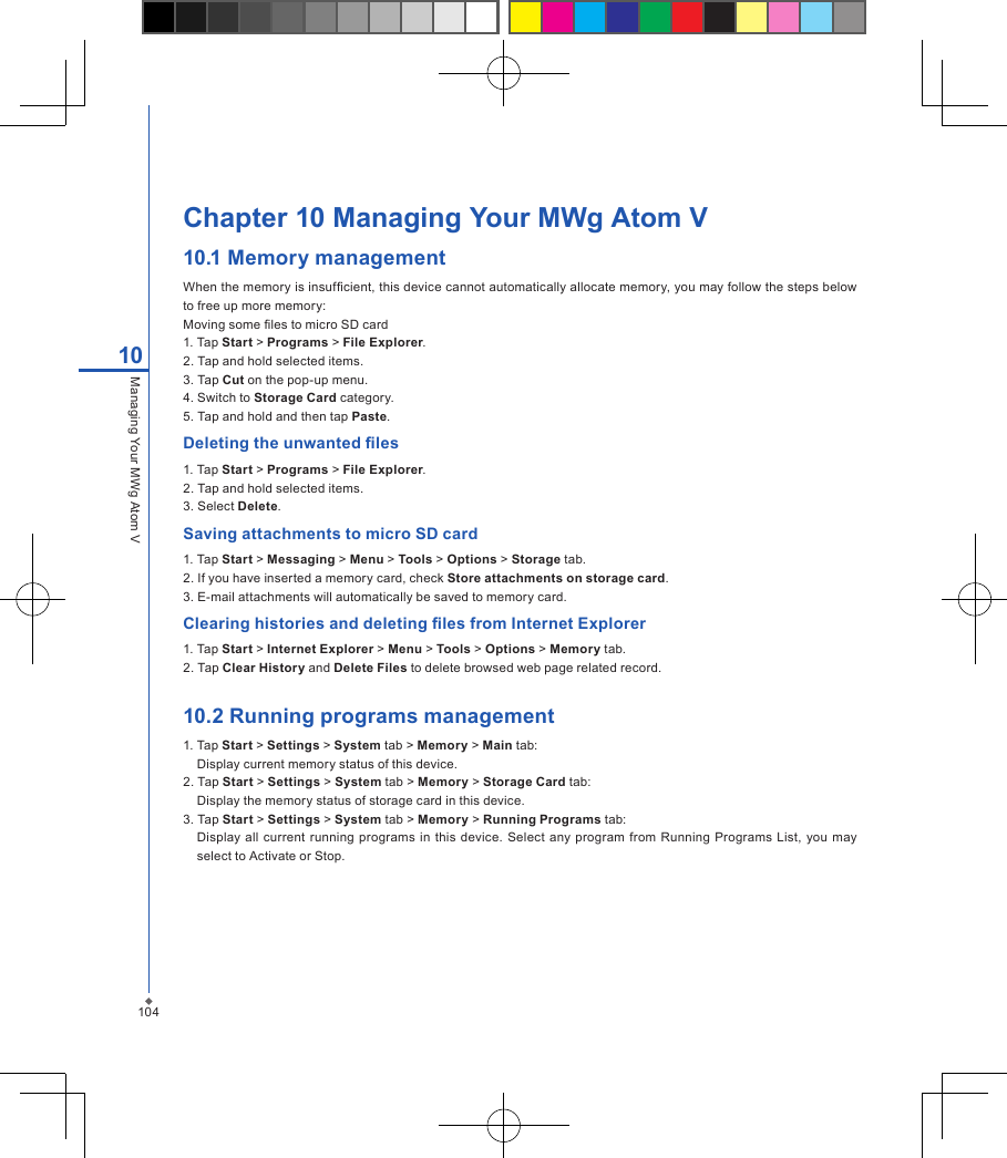 104Chapter 10 Managing Your MWg Atom V10.1 Memory managementWhen the memory is insufcient, this device cannot automatically allocate memory, you may follow the steps below to free up more memory:Moving some les to micro SD card1. Tap Start > Programs > File Explorer.2. Tap and hold selected items.3. Tap Cut on the pop-up menu.4. Switch to Storage Card category.5. Tap and hold and then tap Paste.Deleting the unwanted les1. Tap Start > Programs > File Explorer.2. Tap and hold selected items.3. Select Delete.Saving attachments to micro SD card1. Tap Start > Messaging > Menu > Tools > Options > Storage tab.2. If you have inserted a memory card, check Store attachments on storage card.3. E-mail attachments will automatically be saved to memory card.Clearing histories and deleting les from Internet Explorer1. Tap Start > Internet Explorer > Menu > Tools > Options > Memory tab.2. Tap Clear History and Delete Files to delete browsed web page related record.10.2 Running programs management1. Tap Start > Settings > System tab > Memory > Main tab:Display current memory status of this device.2. Tap Start > Settings > System tab > Memory > Storage Card tab:Display the memory status of storage card in this device.3. Tap Start > Settings > System tab > Memory > Running Programs tab:Display  all  current running  programs  in this device.  Select any  program from  Running  Programs  List,  you may select to Activate or Stop.10Managing Your MWg Atom V