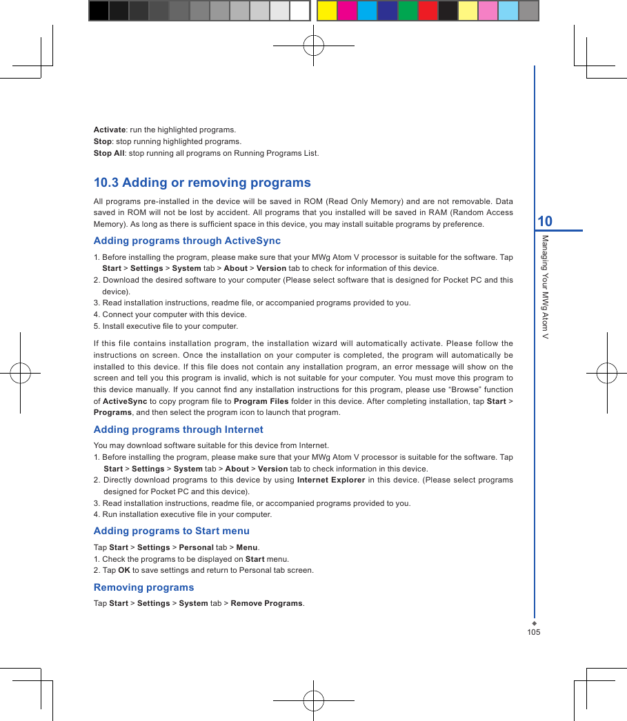 10510Managing Your MWg Atom VActivate: run the highlighted programs.Stop: stop running highlighted programs.Stop All: stop running all programs on Running Programs List.10.3 Adding or removing programsAll programs pre-installed in the  device  will be saved  in  ROM  (Read Only Memory)  and  are not  removable. Data saved in ROM  will  not be lost  by  accident. All programs that you installed will  be saved  in RAM (Random Access Memory). As long as there is sufcient space in this device, you may install suitable programs by preference.Adding programs through ActiveSync1. Before installing the program, please make sure that your MWg Atom V processor is suitable for the software. Tap Start > Settings > System tab > About > Version tab to check for information of this device.2. Download the desired software to your computer (Please select software that is designed for Pocket PC and this device).3. Read installation instructions, readme le, or accompanied programs provided to you.4. Connect your computer with this device.5. Install executive le to your computer.If  this  file  contains installation program,  the installation wizard  will  automatically  activate.  Please  follow  the instructions  on screen. Once the  installation  on  your computer  is  completed, the  program will  automatically  be installed  to this  device. If  this le  does not contain  any  installation  program,  an error  message will  show on  the screen and tell you this program is invalid, which is not suitable for your computer. You must move this program to this device manually. If you  cannot nd any installation instructions for  this program, please use  &ldquo;Browse&rdquo; function of ActiveSync to copy program le to Program Files folder in this device. After completing installation, tap Start > Programs, and then select the program icon to launch that program.Adding programs through InternetYou may download software suitable for this device from Internet.1. Before installing the program, please make sure that your MWg Atom V processor is suitable for the software. Tap Start > Settings > System tab > About > Version tab to check information in this device.2.  Directly download  programs to this device by using  Internet Explorer in  this device. (Please select  programs designed for Pocket PC and this device).3. Read installation instructions, readme le, or accompanied programs provided to you.4. Run installation executive le in your computer.Adding programs to Start menuTap Start > Settings > Personal tab > Menu.1. Check the programs to be displayed on Start menu.2. Tap OK to save settings and return to Personal tab screen.Removing programsTap Start > Settings > System tab > Remove Programs.