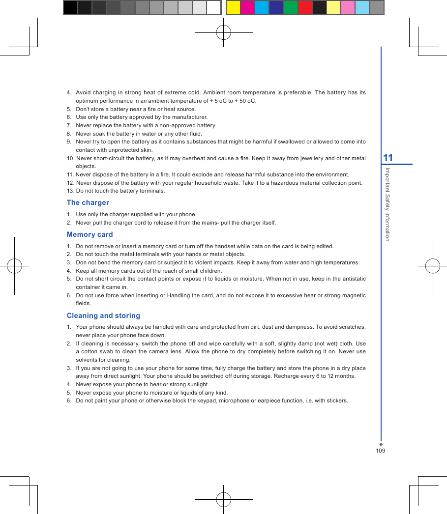 10911Important Safety Information4.   Avoid  charging  in  strong  heat  of extreme  cold. Ambient room  temperature  is preferable.  The battery  has  its optimum performance in an ambient temperature of + 5 oC to + 50 oC.5.   Don&rsquo;t store a battery near a re or heat source.6.   Use only the battery approved by the manufacturer.7.   Never replace the battery with a non-approved battery.8.   Never soak the battery in water or any other uid.9.   Never try to open the battery as it contains substances that might be harmful if swallowed or allowed to come into contact with unprotected skin.10. Never short-circuit the battery, as it may overheat and cause a re. Keep it away from jewellery and other metal objects.11. Never dispose of the battery in a re. It could explode and release harmful substance into the environment.12. Never dispose of the battery with your regular household waste. Take it to a hazardous material collection point.13. Do not touch the battery terminals.The charger1.  Use only the charger supplied with your phone. 2.  Never pull the charger cord to release it from the mains- pull the charger itself.Memory card1.   Do not remove or insert a memory card or turn off the handset while data on the card is being edited.2.   Do not touch the metal terminals with your hands or metal objects.3.   Don not bend the memory card or subject it to violent impacts. Keep it away from water and high temperatures. 4.   Keep all memory cards out of the reach of small children.5.   Do not short circuit the contact points or expose it to liquids or moisture. When not in use, keep in the antistatic container it came in.6.   Do not use force when inserting or Handling the card, and do not expose it to excessive hear or strong magnetic elds.Cleaning and storing1.   Your phone should always be handled with care and protected from dirt, dust and dampness. To avoid scratches, never place your phone face down.2.   If cleaning is necessary, switch the phone off and  wipe  carefully with a  soft, slightly damp  (not  wet)  cloth. Use a cotton  swab  to clean  the  camera lens.  Allow the phone to dry completely before switching  it on.  Never use solvents for cleaning.3.  If you are not going to use your phone for some time, fully charge the battery and store the phone in a dry place away from direct sunlight. Your phone should be switched off during storage. Recharge every 6 to 12 months.4.   Never expose your phone to hear or strong sunlight.5.   Never expose your phone to moisture or liquids of any kind.6.   Do not paint your phone or otherwise block the keypad, microphone or earpiece function, i.e. with stickers.