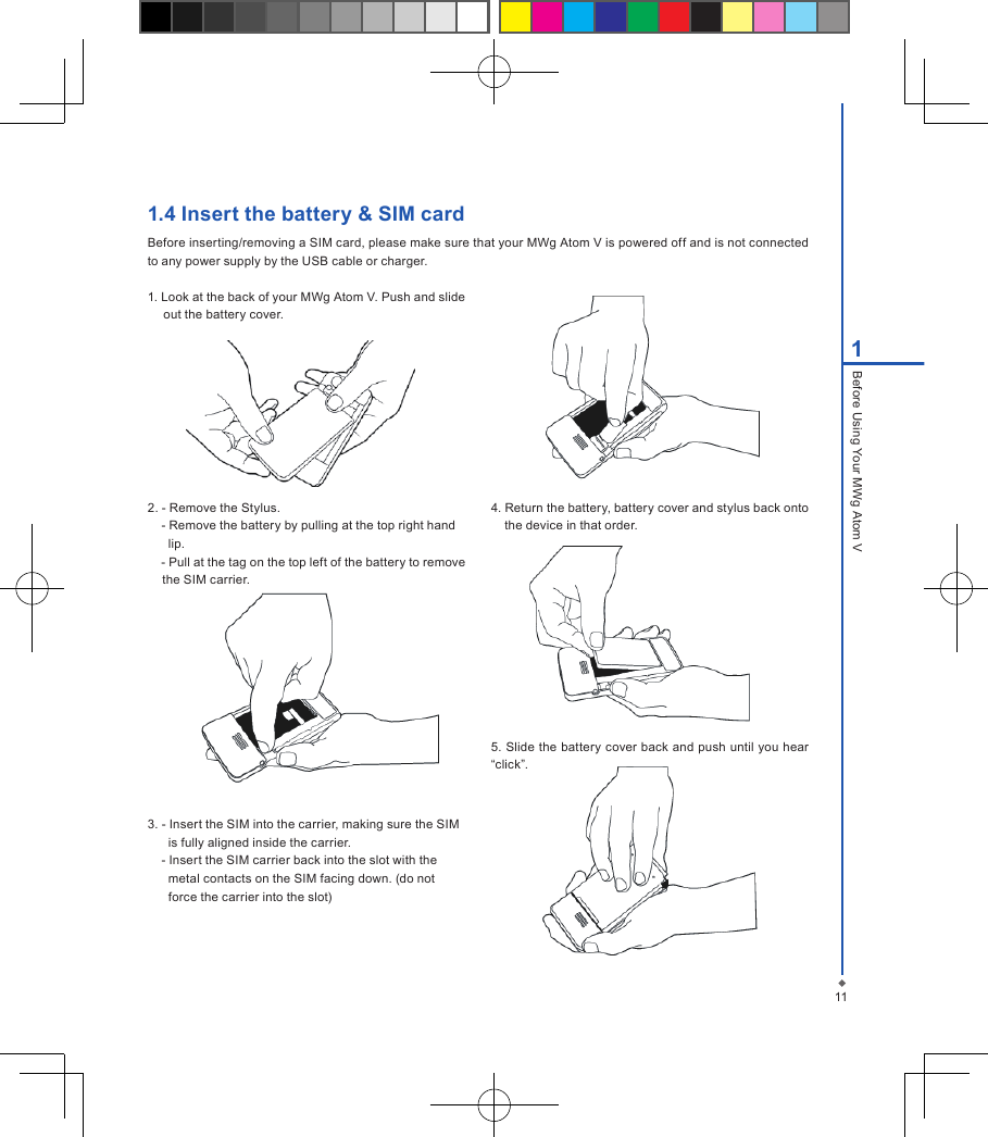111Before Using Your MWg Atom V1.4 Insert the battery &amp; SIM cardBefore inserting/removing a SIM card, please make sure that your MWg Atom V is powered off and is not connected to any power supply by the USB cable or charger.1. Look at the back of your MWg Atom V. Push and slide out the battery cover.2. - Remove the Stylus.    - Remove the battery by pulling at the top right hand       lip.     - Pull at the tag on the top left of the battery to remove the SIM carrier.3. - Insert the SIM into the carrier, making sure the SIM      is fully aligned inside the carrier.     - Insert the SIM carrier back into the slot with the       metal contacts on the SIM facing down. (do not        force the carrier into the slot) 4. Return the battery, battery cover and stylus back onto the device in that order.5. Slide the battery cover back and push until you hear &ldquo;click&rdquo;.