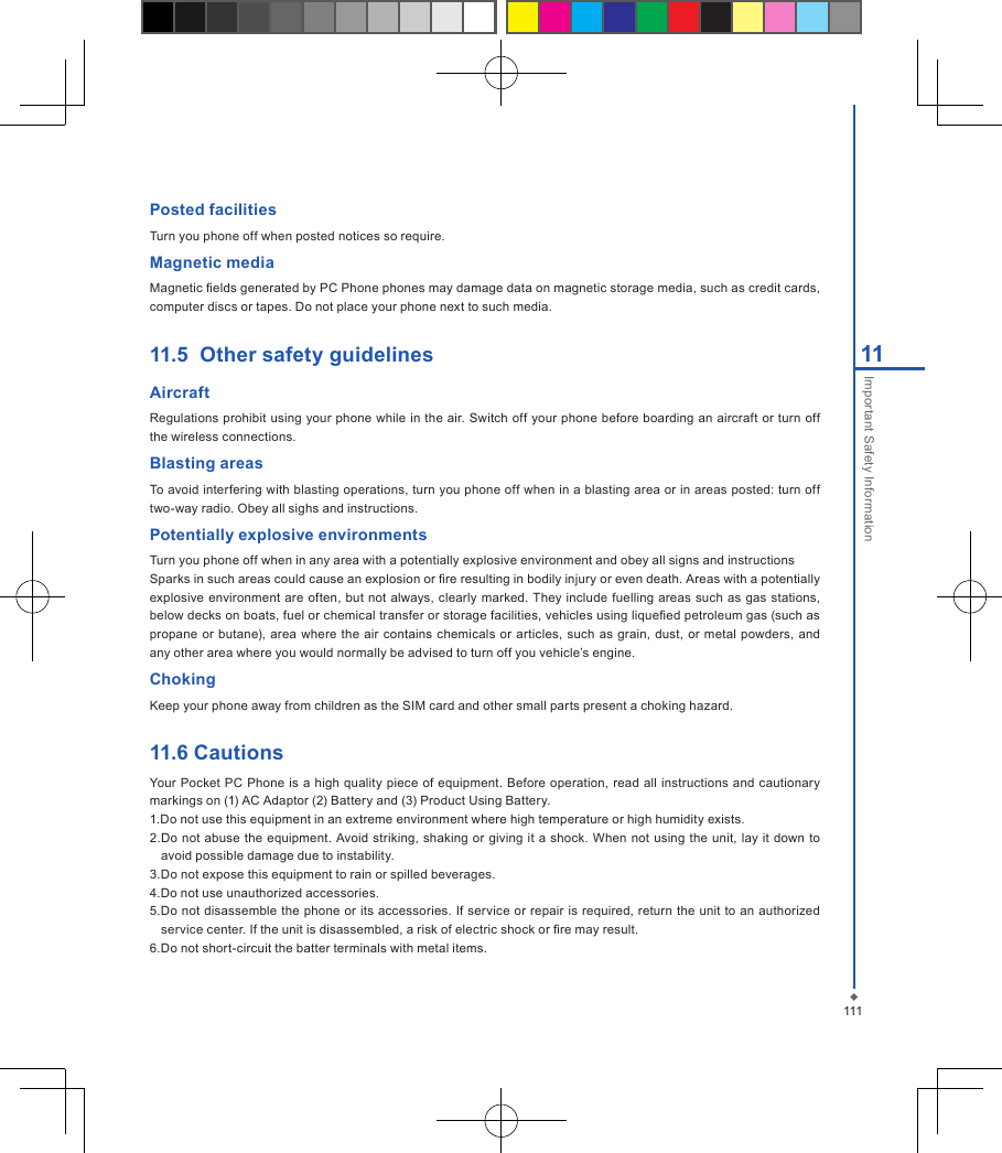 11111Important Safety InformationPosted facilitiesTurn you phone off when posted notices so require.Magnetic mediaMagnetic elds generated by PC Phone phones may damage data on magnetic storage media, such as credit cards, computer discs or tapes. Do not place your phone next to such media. 11.5  Other safety guidelines AircraftRegulations prohibit using your phone while in the air. Switch off your phone before boarding an aircraft or turn off the wireless connections.Blasting areasTo avoid interfering with blasting operations, turn you phone off when in a blasting area or in areas posted: turn off two-way radio. Obey all sighs and instructions.Potentially explosive environmentsTurn you phone off when in any area with a potentially explosive environment and obey all signs and instructionsSparks in such areas could cause an explosion or re resulting in bodily injury or even death. Areas with a potentially explosive environment  are often, but not always, clearly marked. They include  fuelling areas such  as  gas stations, below decks on boats, fuel or chemical transfer or storage facilities, vehicles using liqueed petroleum gas (such as propane or butane), area  where  the air  contains chemicals  or  articles, such  as  grain, dust, or metal powders, and any other area where you would normally be advised to turn off you vehicle&rsquo;s engine.ChokingKeep your phone away from children as the SIM card and other small parts present a choking hazard.11.6 CautionsYour Pocket PC  Phone  is  a high  quality piece  of equipment. Before operation, read all instructions  and  cautionary markings on (1) AC Adaptor (2) Battery and (3) Product Using Battery.1.Do not use this equipment in an extreme environment where high temperature or high humidity exists.2.Do not  abuse the  equipment. Avoid striking,  shaking or giving it a shock. When not  using the  unit, lay it down to avoid possible damage due to instability.3.Do not expose this equipment to rain or spilled beverages.4.Do not use unauthorized accessories.5.Do not disassemble the phone or its accessories. If service or repair is required, return the unit to an  authorized service center. If the unit is disassembled, a risk of electric shock or re may result.6.Do not short-circuit the batter terminals with metal items.