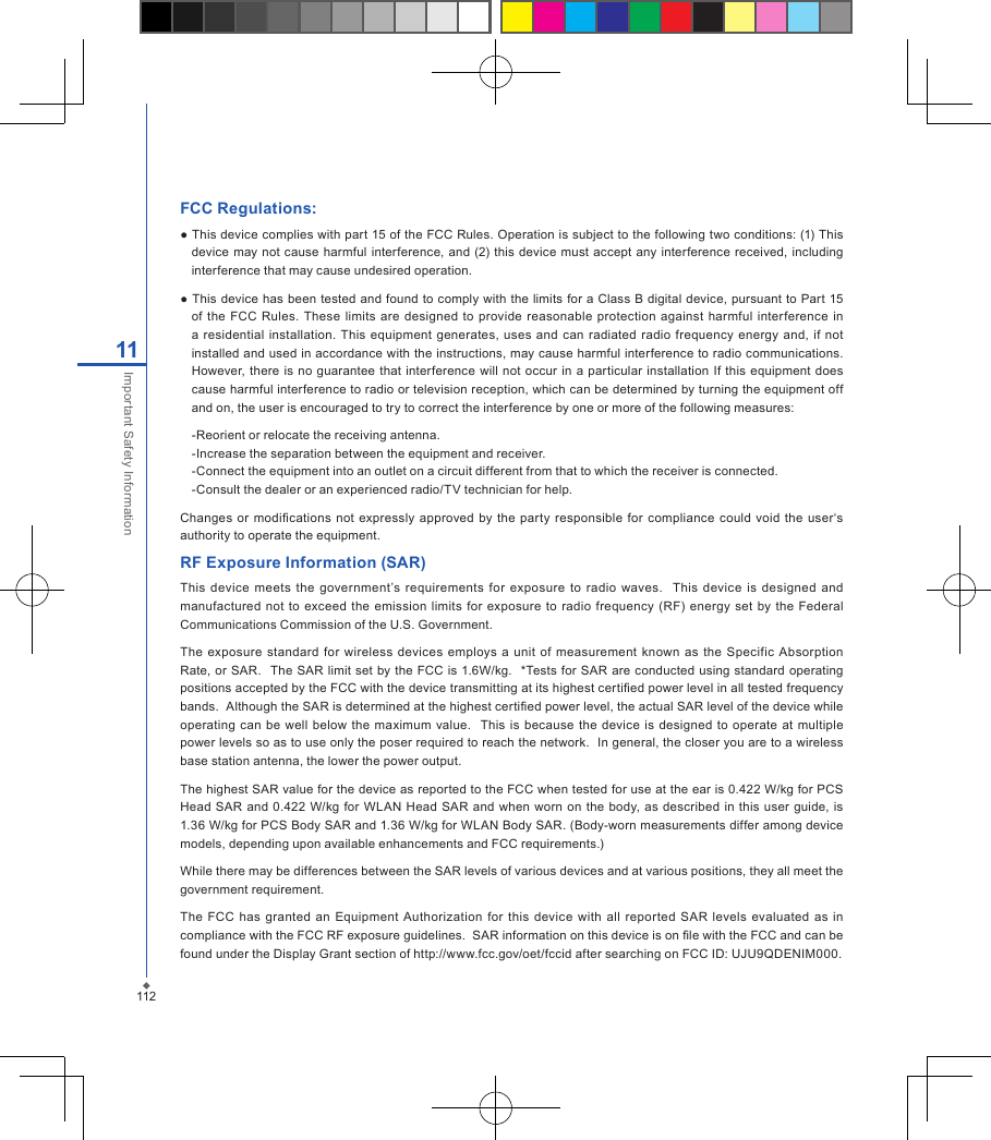 FCC Regulations:● This device complies with part 15 of the FCC Rules. Operation is subject to the following two conditions: (1) This device  may not cause harmful interference,  and (2) this device must accept any interference received,  including interference that may cause undesired operation.● This device has been tested and  found to comply with  the limits for a Class B digital device, pursuant to Part 15 of  the FCC Rules.  These limits  are designed  to  provide  reasonable  protection against harmful  interference  in a residential  installation.  This  equipment generates, uses  and  can radiated radio  frequency  energy  and, if  not installed and used in accordance with the instructions, may cause harmful interference to radio communications. However, there is no  guarantee that  interference will  not occur  in  a particular installation  If this  equipment does cause harmful interference to radio or television reception, which can be determined by turning the equipment off and on, the user is encouraged to try to correct the interference by one or more of the following measures:-Reorient or relocate the receiving antenna.-Increase the separation between the equipment and receiver.-Connect the equipment into an outlet on a circuit different from that to which the receiver is connected.-Consult the dealer or an experienced radio/TV technician for help.Changes or modications not expressly  approved by the party  responsible  for  compliance  could void  the  user&lsquo;s authority to operate the equipment.RF Exposure Information (SAR)This  device  meets the government&rsquo;s  requirements for  exposure to  radio  waves.    This device  is  designed and manufactured not to  exceed  the  emission  limits for  exposure to  radio  frequency (RF) energy  set  by the Federal Communications Commission of the U.S. Government.  The  exposure standard  for  wireless  devices  employs a  unit  of measurement known as the  Specific  Absorption Rate, or  SAR.  The SAR limit  set  by the FCC is 1.6W/kg.  *Tests for SAR are conducted  using standard operating positions accepted by the FCC with the device transmitting at its highest certied power level in all tested frequency bands.  Although the SAR is determined at the highest certied power level, the actual SAR level of the device while operating can  be well  below  the maximum value.   This is  because the device  is designed  to operate at multiple power levels so as to use only the poser required to reach the network.  In general, the closer you are to a wireless base station antenna, the lower the power output.The highest SAR value for the device as reported to the FCC when tested for use at the ear is 0.422 W/kg for PCS Head SAR and 0.422 W/kg  for WLAN  Head  SAR  and when worn on the  body, as described  in  this  user  guide, is 1.36 W/kg for PCS Body SAR and 1.36 W/kg for WLAN Body SAR. (Body-worn measurements differ among device models, depending upon available enhancements and FCC requirements.)While there may be differences between the SAR levels of various devices and at various positions, they all meet the government requirement.The  FCC  has  granted an  Equipment  Authorization  for this  device with  all reported  SAR  levels evaluated  as  in compliance with the FCC RF exposure guidelines.  SAR information on this device is on le with the FCC and can be found under the Display Grant section of http://www.fcc.gov/oet/fccid after searching on FCC ID: UJU9QDENIM000.11211Important Safety Information