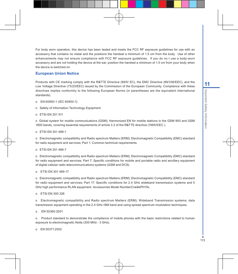 For body worn operation, this device has  been tested  and  meets the FCC RF exposure  guidelines for use  with an accessory that contains no metal and the positions the handset a minimum of 1.5 cm from the body.  Use of other enhancements may not ensure  compliance  with  FCC  RF  exposure guidelines.    If  you do  no  t  use a  body-worn accessory and are not holding the device at the ear, position the handset a minimum of 1.5 cm from your body when the device is switched on.European Union NoticeProducts  with  CE  marking  comply with the  R&amp;TTE  Directive (99/5/  EC), the  EMC Directive (89/336/EEC),  and the Low Voltage Directive (73/23/EEC) issued by the Commission of the European Community. Compliance with these directives implies  conformity  to  the following European Norms  (in  parentheses are  the equivalent  international standards).o    EN 60950-1 (IEC 60950-1)o   Safety of Information Technology Equipment.o   ETSI EN 301 511o  Global system for mobile communications (GSM); Harmonized EN for mobile stations in the GSM 900 and GSM 1800 bands, covering essential requirements of article 3.2 of the R&amp;TTE directive (1995/5/EC ).o   ETSI EN 301 489-1o   Electromagnetic compatibility and Radio spectrum Matters (ERM); Electromagnetic Compatibility (EMC) standard for radio equipment and services; Part 1: Common technical requirements.o   ETSI EN 301 489-7o   Electromagnetic compatibility and Radio spectrum Matters (ERM); Electromagnetic Compatibility (EMC) standard for radio equipment and services; Part 7: Specic conditions for mobile and portable radio and ancillary equipment of digital cellular radio telecommunications systems (GSM and DCS).o    ETSI EN 301 489-17o   Electromagnetic compatibility and Radio spectrum Matters (ERM); Electromagnetic Compatibility (EMC) standard for radio equipment and  services; Part  17: Specic conditions for  2.4 GHz wideband  transmission systems and 5 GHz high performance RLAN equipment. Accessories Model NumberCradlePH15x.o    ETSI EN 300 328o      Electromagnetic  compatibility and  Radio spectrum Matters  (ERM); Wideband  Transmission  systems;  data transmission equipment operating in the 2.4 GHz ISM band and using spread spectrum modulation techniques.o     EN 50360:2001o    Product standard to demonstrate the compliance of mobile phones with the basic restrictions related to human exposure to electromagnetic elds (300 MHz - 3 GHz).o    EN 50371:200211311Important Safety Information