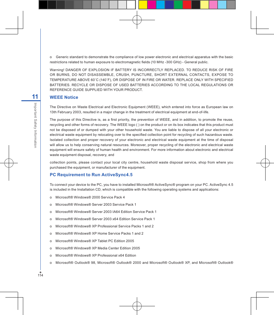 11411Important Safety Informationo    Generic standard to demonstrate the compliance of low power electronic and electrical apparatus with the basic restrictions related to human exposure to electromagnetic elds (10 MHz -300 GHz) - General public.Warning! DANGER OF  EXPLOSION IF  BATTERY  IS INCORRECTLY REPLACED.  TO  REDUCE  RISK  OF FIRE OR  BURNS,  DO NOT  DISASSEMBLE,  CRUSH,  PUNCTURE,  SHORT EXTERNAL  CONTACTS,  EXPOSE TO TEMPERATURE ABOVE 60˚C (140˚F), OR DISPOSE OF IN FIRE OR WATER. REPLACE ONLY WITH SPECIFIED BATTERIES. RECYCLE  OR  DISPOSE OF USED BATTERIES ACCORDING TO THE LOCAL REGULATIONS OR REFERENCE GUIDE SUPPLIED WITH YOUR PRODUCT.WEEE NoticeThe Directive on Waste Electrical and Electronic Equipment (WEEE), which entered into force as European law on 13th February 2003, resulted in a major change in the treatment of electrical equipment at end-of-life.The  purpose of  this  Directive is,  as  a  rst  priority, the prevention  of  WEEE, and in addition, to promote the reuse, recycling and other forms of recovery. The WEEE logo ( ) on the product or on its box indicates that this product must not  be disposed of or  dumped with your  other household  waste.  You are liable to  dispose of  all your electronic or electrical waste equipment by relocating over to the specied collection point for recycling of such hazardous waste. Isolated  collection and proper  recovery of  your  electronic and electrical waste  equipment at the time  of disposal will allow us to help conserving natural resources. Moreover, proper recycling of the electronic and electrical waste equipment will ensure safety of human health and environment. For more information about electronic and electrical waste equipment disposal, recovery, andcollection  points,  please contact  your local  city  centre,  household  waste  disposal service,  shop from where you purchased the equipment, or manufacturer of the equipment.PC Requirement to Run ActiveSync4.5To connect your device to the PC, you have to installed Microsoft&reg; ActiveSync&reg; program on your PC. ActiveSync 4.5 is included in the Installation CD, which is compatible with the following operating systems and applications:o    Microsoft&reg; Windows&reg; 2000 Service Pack 4o    Microsoft&reg; Windows&reg; Server 2003 Service Pack 1o    Microsoft&reg; Windows&reg; Server 2003 IA64 Edition Service Pack 1o    Microsoft&reg; Windows&reg; Server 2003 x64 Edition Service Pack 1o    Microsoft&reg; Windows&reg; XP Professional Service Packs 1 and 2o    Microsoft&reg; Windows&reg; XP Home Service Packs 1 and 2o    Microsoft&reg; Windows&reg; XP Tablet PC Edition 2005o    Microsoft&reg; Windows&reg; XP Media Center Edition 2005o    Microsoft&reg; Windows&reg; XP Professional x64 Editiono     Microsoft&reg;  Outlook&reg; 98,  Microsoft&reg;  Outlook&reg; 2000 and Microsoft&reg; Outlook&reg;  XP, and Microsoft&reg; Outlook&reg; 