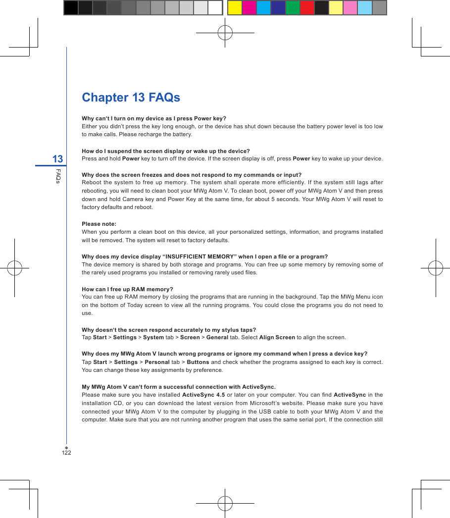 122Chapter 13 FAQsWhy can&rsquo;t I turn on my device as I press Power key?Either you didn&rsquo;t press the key long enough, or the device has shut down because the battery power level is too low to make calls. Please recharge the battery.How do I suspend the screen display or wake up the device?Press and hold Power key to turn off the device. If the screen display is off, press Power key to wake up your device.Why does the screen freezes and does not respond to my commands or input?Reboot  the  system  to  free up  memory.  The  system  shall  operate more  efficiently.  If  the  system still  lags after rebooting, you will need to clean boot your MWg Atom V. To clean boot, power off your MWg Atom V and then press down and hold Camera key  and  Power Key at the same time, for about 5 seconds. Your MWg Atom V will reset to factory defaults and reboot.Please note:When you perform a  clean  boot  on  this device,  all your  personalized settings, information,  and programs installed will be removed. The system will reset to factory defaults.Why does my device display &ldquo;INSUFFICIENT MEMORY&rdquo; when I open a le or a program?The device memory is shared by both storage and programs. You can free up some memory by removing some of the rarely used programs you installed or removing rarely used les.How can I free up RAM memory? You can free up RAM memory by closing the programs that are running in the background. Tap the MWg Menu icon on the bottom of Today screen to view all the running programs. You could close the programs you do not need to use.Why doesn&rsquo;t the screen respond accurately to my stylus taps?Tap Start > Settings > System tab > Screen > General tab. Select Align Screen to align the screen.Why does my MWg Atom V launch wrong programs or ignore my command when I press a device key?Tap Start > Settings > Personal tab > Buttons and check whether the programs assigned to each key is correct. You can change these key assignments by preference.My MWg Atom V can&rsquo;t form a successful connection with ActiveSync.Please make sure you have installed ActiveSync  4.5  or later on your computer. You can  nd  ActiveSync in the installation CD,  or  you  can  download  the  latest  version  from  Microsoft&rsquo;s website. Please  make  sure you  have connected your  MWg  Atom  V  to  the  computer  by plugging in the USB  cable to  both your MWg Atom  V  and  the computer. Make sure that you are not running another program that uses the same serial port. If the connection still 13FAQs