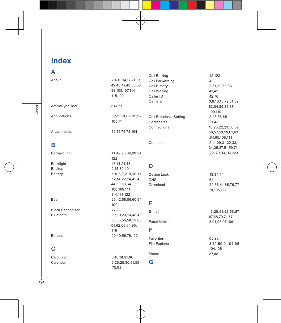 124IndexIndexAAbout  2,4,10,14,17,21,37 　　　　　　　　　　　　　　　　　42,43,47,48,53,58　　　　　　　　　　　　　　　　　89,105,107,114 　　　　　　　　　　　　　　　　　　115,122ActiveSync Tool                                  2,47,51                                                         Applications  3,53,88,89,91,92 　　　　　　　　　　　　　　　　　100,114Attachments  52,71,75,78,104BBackground  41,42,75,88,90,94 　　　　　　　　　　　　　　　　　122Backlight  13,14,21,43Backup  2,15,30,40  Battery  1, 5,6,7,8,9,10,11 　　　　　　　　　　　　　　　　　12,14,22,24,42,43 　　　　　　　　　　　　　　　　　44,50,58,64 　　　　　　　　　　　　　　　　　108,109,111 　　　　　　　　　　　　　　　　　114,118,122  Beam  23,42,58,59,60,94 　　　　　　　　　　　　　　　　　100Block Recognizer  27,28Bluetooth                                          2,7,10,23,24,48,49 　　　　　　　　　　　　　　　　　50,55,56,58,59,60 　　　　　　　　　　　　　　　　　61,62,63,64,90,　　　　　　　　　　　　　　　　　118  Buttons  20,40,56,76,122CCalculator  3,10,18,91,96Calendar  3,26,29,30,51,59                                                               75,91Call Barring  42,123Call Forwarding  42Call History  2,31,32,33,36Call Waiting  41,42Caller ID  42,76Camera                                                3,8,10,18,72,81,82                                                             83,84,85,86,87,                                                             109,119Cell Broadcast Setting  2,23,55,65Certicates  21,43Connections                                        10,20,22,23,50,52                                                             56,57,58,59,61,63                                                             ,64,65,108,111Contacts  2,11,29,31,32,33,                                                             34,35,37,51,59,71                                                             ,72, 79,93,114,123DDevice Lock  13,34,44DNS  64Download   22,36,41,65,76,77 　　　　　　　　　　　　　　　　　78,105,122EE-mail   3,29,51,52,56,57 　　　　　　　　　　　　　　　　　67,68,70,71,77      Excel Mobile  3,91,96,97,100FFavorites  65,95File Explorer  3,10,59,91,94,96 　　　　　　　　　　　　　　　　　104,106Frame  87,88G