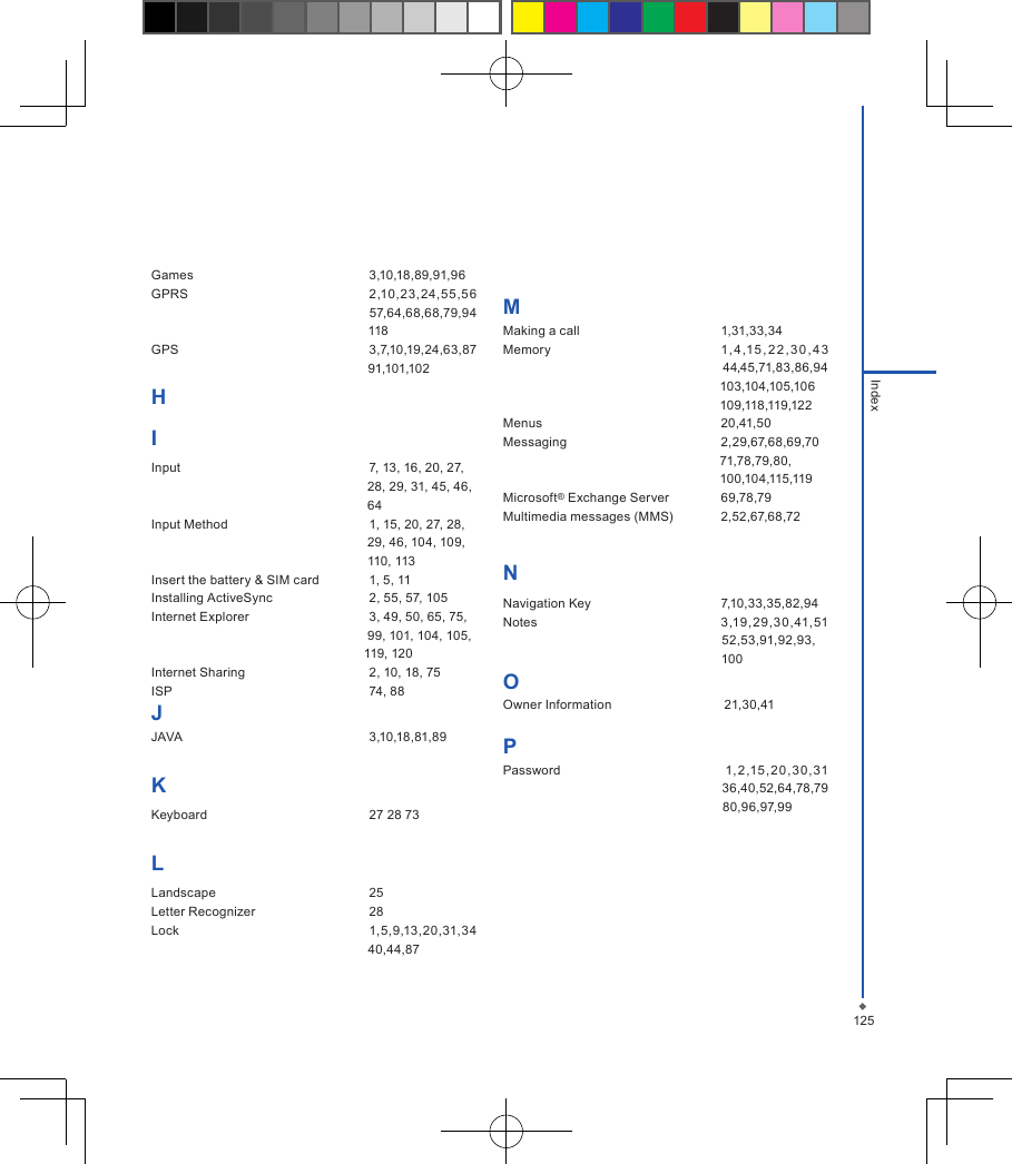 125IndexGames  3,10,18,89,91,96GPRS  2,10,23,24,5 5,56 　　　　　　　　　　　　　　　　　57,64,68,68,79,94 　　　　　　　　　　　　　　　　　118GPS  3,7,10,19,24,63,87 　　　　　　　　　　　　　　　　　91,101,102HIInput  7, 13, 16, 20, 27,                                                              28, 29, 31, 45, 46,                                                              64Input Method  1, 15, 20, 27, 28,                                                             29, 46, 104, 109,                                                              110, 113Insert the battery &amp; SIM card  1, 5, 11Installing ActiveSync  2, 55, 57, 105Internet Explorer  3, 49, 50, 65, 75,                                                              99, 101, 104, 105,                                                             119, 120Internet Sharing  2, 10, 18, 75ISP  74, 88JJAVA  3,10,18,81,89KKeyboard  27 28 73LLandscape  25Letter Recognizer  28Lock  1,5,9,13,20,31,34 　　　　　　　　　　　　　　　　　40,44,87MMaking a call  1,31,33,34Memory  1, 4 ,15 , 2 2, 3 0, 4 3                                                                  44,45,71,83,86,94 　　　　　　　　　　　　　　　　　103,104,105,106　　　　　　　　　　　　　　　　　109,118,119,122Menus  20,41,50Messaging  2,29,67,68,69,70　　　　　　　　　　　　　　　　　71,78,79,80,　　　　　　　　　　　　　　　　　100,104,115,119Microsoft&reg; Exchange Server  69,78,79Multimedia messages (MMS)  2,52,67,68,72NNavigation Key  7,10,33,35,82,94Notes  3,19,29,30,41,51 　　　　　　　　　　　　　　　　　52,53,91,92,93,　　　　　　　　　　　　　　　　　    100OOwner Information  　21,30,41PPassword  　1,2,15 , 20, 30, 31                                                                 36,40,52,64,78,79                                                              80,96,97,99　　　　　　　　　　　　　　　　　                                                 