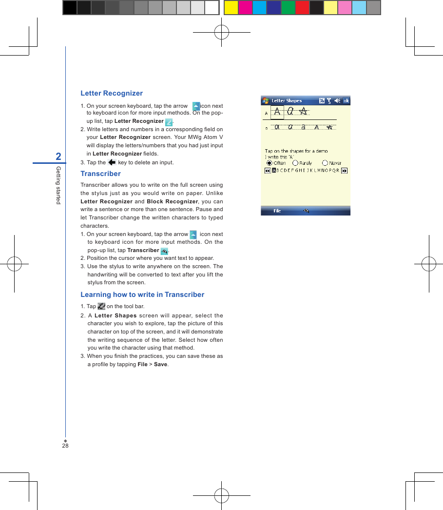 282Getting startedLetter Recognizer1. On your screen keyboard, tap the arrow    icon next to keyboard icon for more input methods. On the pop-up list, tap Letter Recognizer  .2. Write letters and numbers in a corresponding eld on   your  Letter  Recognizer screen.  Your  MWg  Atom V will display the letters/numbers that you had just input in Letter Recognizer elds.3. Tap the   key to delete an input.TranscriberTranscriber allows you to  write on  the full screen using the  stylus  just  as  you  would  write  on  paper.  Unlike Letter Recognizer and  Block  Recognizer, you  can write a sentence or more than one sentence. Pause and let Transcriber  change the written  characters to  typed characters.1. On your screen keyboard, tap the arrow    icon next to  keyboard icon  for  more  input  methods.  On the pop-up list, tap Transcriber  .2. Position the cursor where you want text to appear.3. Use the stylus to write anywhere on the screen. The handwriting will be converted to text after you lift the stylus from the screen.Learning how to write in Transcriber1. Tap   on the tool bar.2.  A  Letter  Shapes  screen  will  appear,  select  the character  you  wish to explore, tap the  picture of this character on top of the screen, and it will demonstrate the writing sequence  of the letter. Select how  often you write the character using that method.3. When you nish the practices, you can save these as a prole by tapping File > Save.