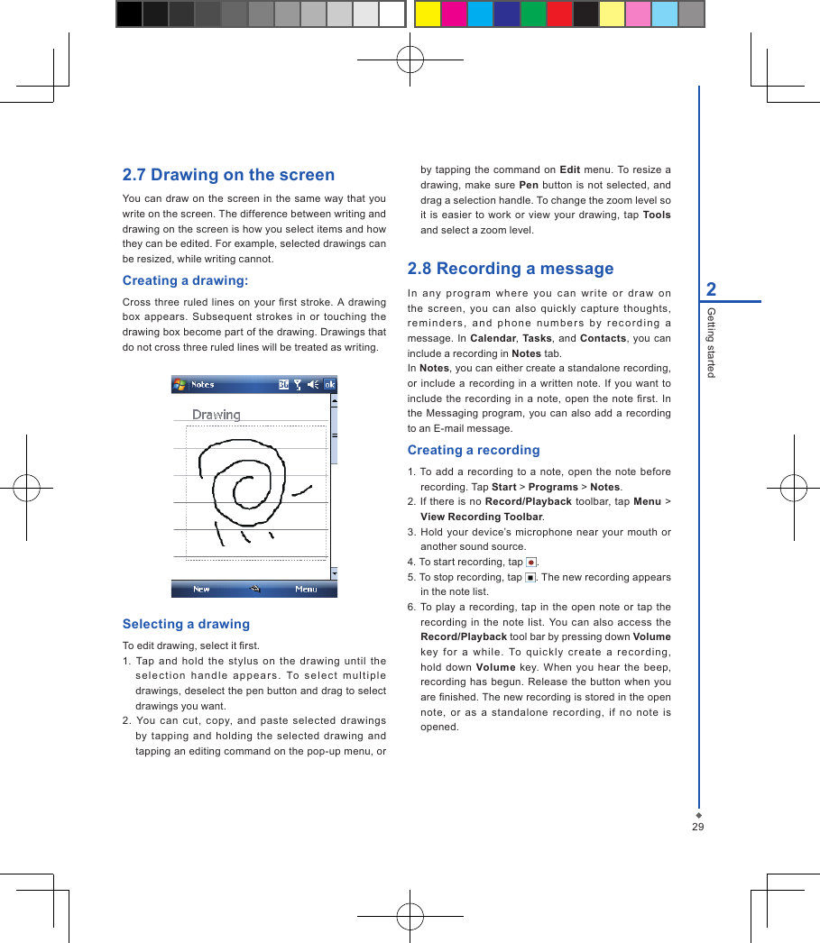 292Getting started2.7 Drawing on the screenYou can draw on  the screen  in  the  same  way that you write on the screen. The difference between writing and drawing on the screen is how you select items and how they can be edited. For example, selected drawings can be resized, while writing cannot.Creating a drawing:Cross three  ruled  lines  on your  rst stroke.  A  drawing box appears.  Subsequent  strokes  in  or touching  the drawing box become part of the drawing. Drawings that do not cross three ruled lines will be treated as writing.Selecting a drawingTo edit drawing, select it rst.1.  Tap  and  hold  the  stylus  on  the  drawing  until  the sele c ti o n  ha n d l e  a p p e a r s .  To  se l e c t   mult ip l e drawings, deselect the pen button and drag to select drawings you want.2.  You  can  cut,  copy,  and  paste  selected  drawings by  tapping  and  holding  the selected  drawing  and tapping an editing command on the pop-up menu, or by tapping the  command on Edit menu. To resize a drawing,  make sure  Pen button  is not selected,  and drag a selection handle. To change the zoom level so it  is easier  to work or view your drawing, tap  Tools and select a zoom level.2.8 Recording a messageIn  any  prog r am   wh ere  you  ca n  writ e  or  dr aw  on the  screen,  you  can  also  quickly  capture  thoughts, remin d e r s ,  and  p h o n e  number s  by   r e c o r di n g  a message. In Calendar, Tasks, and Contacts, you can include a recording in Notes tab.In Notes, you can either create a standalone recording, or  include a recording in  a  written  note. If  you want to include the  recording  in  a  note, open  the note rst.  In the Messaging program,  you can  also  add a recording to an E-mail message.Creating a recording1. To  add  a  recording to  a  note,  open the  note before recording. Tap Start > Programs > Notes.2.  If  there  is  no  Record/Playback toolbar, tap Menu > View Recording Toolbar.3. Hold  your  device&rsquo;s  microphone  near  your mouth  or another sound source.4. To start recording, tap  .5. To stop recording, tap  . The new recording appears in the note list.6.  To play  a  recording, tap in  the open  note  or tap  the recording  in the  note  list. You  can also access the Record/Playback tool bar by pressing down Volume key  for  a  whil e.  To  qui ck ly  cre ate  a  re cording, hold  down  Volume  key.  When  you hear  the  beep, recording has  begun.  Release the button when  you are nished. The new recording is stored in the open note,  or  as  a  standalone  recording,  if  no  note  is opened.