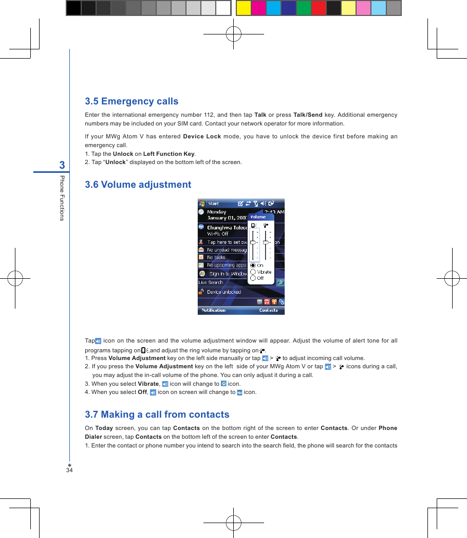 343.5 Emergency callsEnter  the international emergency number 112, and  then  tap  Talk or press  Talk/Send  key. Additional emergency numbers may be included on your SIM card. Contact your network operator for more information.If  your  MWg  Atom  V  has  entered  Device  Lock  mode,  you  have  to  unlock  the  device  first  before  making  an emergency call.1. Tap the Unlock on Left Function Key.2. Tap &ldquo;Unlock&rdquo; displayed on the bottom left of the screen.3.6 Volume adjustmentTap  icon on  the  screen  and  the  volume adjustment  window  will appear. Adjust  the  volume of alert tone  for all programs tapping on ,and adjust the ring volume by tapping on .1. Press Volume Adjustment key on the left side manually or tap   >   to adjust incoming call volume.2. If you press the Volume Adjustment key on the left  side of your MWg Atom V or tap   >   icons during a call, you may adjust the in-call volume of the phone. You can only adjust it during a call.3. When you select Vibrate,   icon will change to   icon.4. When you select Off,   icon on screen will change to   icon.3.7 Making a call from contactsOn Today screen, you  can tap Contacts  on the  bottom right  of the screen  to enter  Contacts.  Or  under  Phone Dialer screen, tap Contacts on the bottom left of the screen to enter Contacts.1. Enter the contact or phone number you intend to search into the search eld, the phone will search for the contacts 3Phone Functions