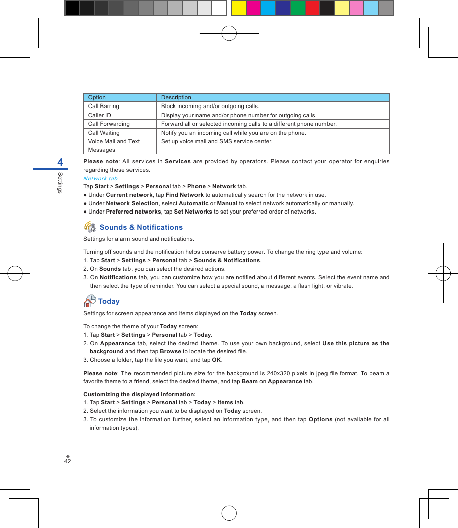 424SettingsPlease  note:  All  services  in  Services are provided  by  operators. Please  contact  your operator for  enquiries regarding these services.N et work  t a bTap Start > Settings > Personal tab > Phone > Network tab.● Under Current network, tap Find Network to automatically search for the network in use.● Under Network Selection, select Automatic or Manual to select network automatically or manually.● Under Preferred networks, tap Set Networks to set your preferred order of networks. Sounds &amp; NoticationsSettings for alarm sound and notications.Turning off sounds and the notication helps conserve battery power. To change the ring type and volume:1. Tap Start > Settings > Personal tab > Sounds &amp; Notifications.2. On Sounds tab, you can select the desired actions.3. On Notifications tab, you can customize how you are notied about different events. Select the event name and then select the type of reminder. You can select a special sound, a message, a ash light, or vibrate. TodaySettings for screen appearance and items displayed on the Today screen.To change the theme of your Today screen:1. Tap Start > Settings > Personal tab > Today.2. On  Appearance tab,  select the desired theme.  To use  your own  background, select  Use  this  picture as the background and then tap Browse to locate the desired le.3. Choose a folder, tap the le you want, and tap OK. Please  note: The  recommended  picture size  for  the background is 240x320  pixels in jpeg  le format.  To beam  a favorite theme to a friend, select the desired theme, and tap Beam on Appearance tab. Customizing the displayed information:1. Tap Start > Settings > Personal tab > Today > Items tab.2. Select the information you want to be displayed on Today screen.3. To customize the  information  further, select  an  information  type,  and  then  tap  Options  (not  available  for all information types).Option DescriptionCall Barring Block incoming and/or outgoing calls.Caller ID Display your name and/or phone number for outgoing calls.Call Forwarding Forward all or selected incoming calls to a different phone number.Call Waiting Notify you an incoming call while you are on the phone.Voice Mail and Text MessagesSet up voice mail and SMS service center.