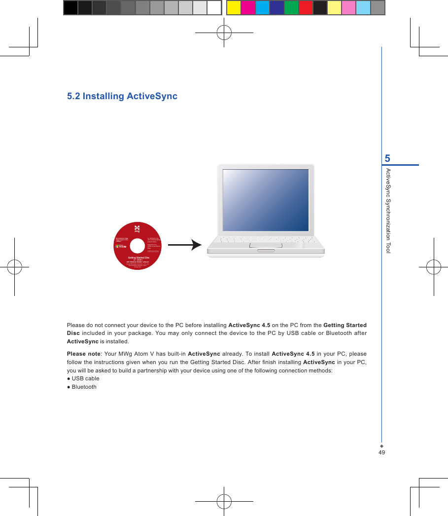 495ActiveSync Synchronization Tool5.2 Installing ActiveSyncPlease do not connect your device to the PC before installing ActiveSync 4.5 on the PC from the Getting Started Disc  included  in  your  package. You may only  connect  the  device  to  the  PC by USB  cable  or  Bluetooth after ActiveSync is installed.Please note:  Your  MWg  Atom V has  built-in ActiveSync  already.  To install  ActiveSync  4.5 in  your  PC,  please follow  the instructions given  when  you run the  Getting Started Disc.  After nish installing ActiveSync  in  your PC, you will be asked to build a partnership with your device using one of the following connection methods:● USB cable● BluetoothDo not lend or makeillegal copies of thissoftware.Getting Started Disc             for              ATOM Vwith Windows Mobile     &reg; softwareFor distribution only with a Windows Mobile powered device.Support for this product is provided by MWg.All rights reserved. Portions&copy; 2007 Microsoft Corporation.Includes Microsoft &reg; ActiveSync &reg; 4.5, and Microsoft Office Outlook &reg; 200760-day trial.
