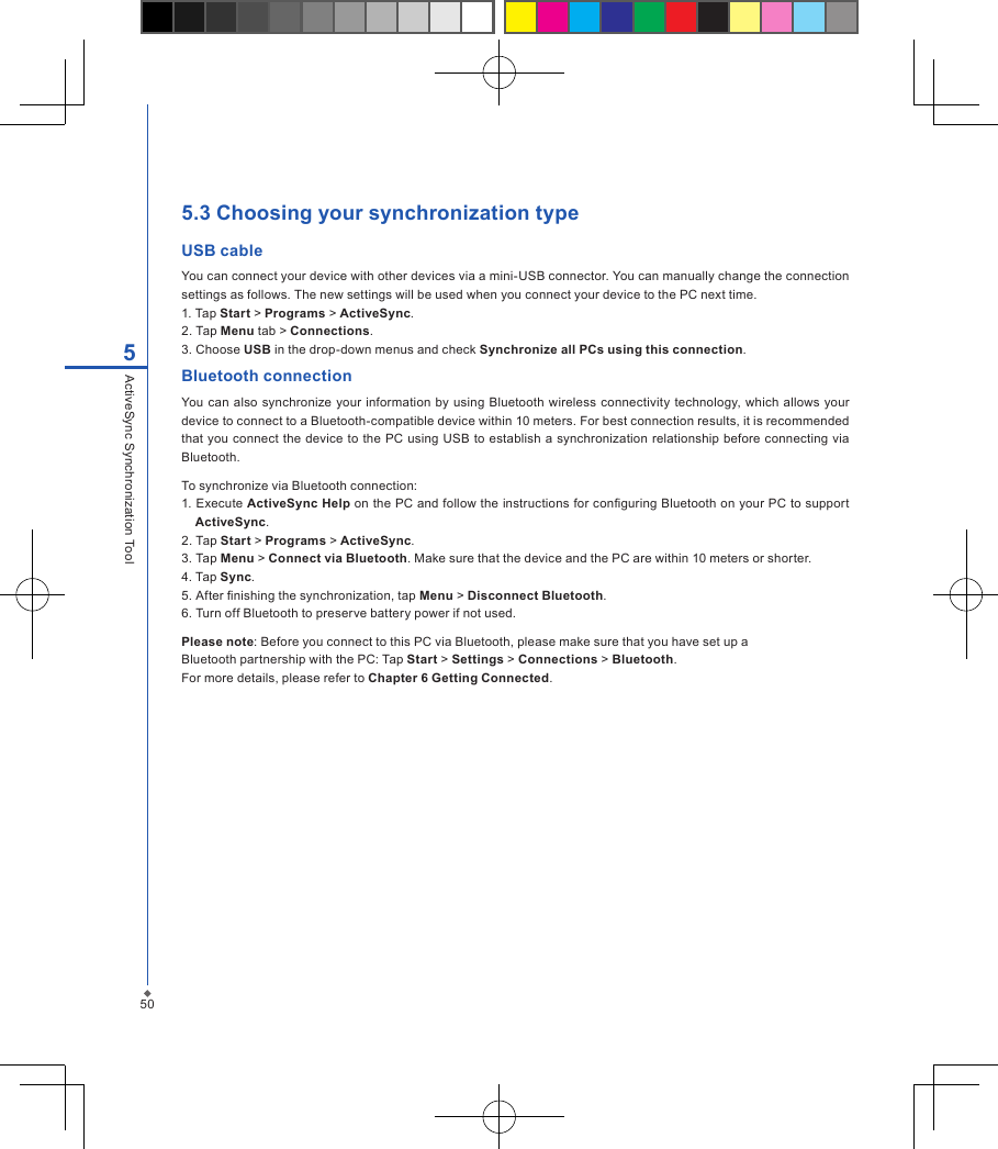 505.3 Choosing your synchronization typeUSB cableYou can connect your device with other devices via a mini-USB connector. You can manually change the connection settings as follows. The new settings will be used when you connect your device to the PC next time.1. Tap Start > Programs > ActiveSync.2. Tap Menu tab > Connections.3. Choose USB in the drop-down menus and check Synchronize all PCs using this connection.Bluetooth connectionYou can  also synchronize your  information  by  using  Bluetooth  wireless connectivity technology, which  allows your device to connect to a Bluetooth-compatible device within 10 meters. For best connection results, it is recommended that you  connect the  device to the  PC using USB to establish a  synchronization relationship before connecting via Bluetooth.To synchronize via Bluetooth connection:1. Execute ActiveSync Help on the PC and follow the instructions for conguring Bluetooth on your PC to support ActiveSync.2. Tap Start > Programs > ActiveSync.3. Tap Menu > Connect via Bluetooth. Make sure that the device and the PC are within 10 meters or shorter.4. Tap Sync.5. After nishing the synchronization, tap Menu > Disconnect Bluetooth.6. Turn off Bluetooth to preserve battery power if not used.Please note: Before you connect to this PC via Bluetooth, please make sure that you have set up aBluetooth partnership with the PC: Tap Start > Settings > Connections > Bluetooth.For more details, please refer to Chapter 6 Getting Connected.5ActiveSync Synchronization Tool