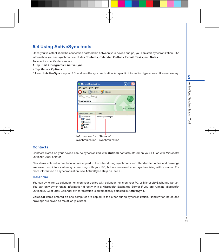 515ActiveSync Synchronization Tool5.4 Using ActiveSync toolsOnce you&rsquo;ve established the connection partnership between your device and pc, you can start synchronization. The information you can synchronize includes Contacts, Calendar, Outlook E-mail, Tasks, and Notes.To select a specic data source:1. Tap Start > Programs > ActiveSync.2. Tap Menu > Options.3. Launch ActiveSync on your PC, and turn the synchronization for specic information types on or off as necessary.Information  for synchronizationStatus of synchronizationContactsContacts stored on  your device can be synchronized with Outlook contacts  stored on your  PC  or with  Microsoft&reg; Outlook&reg; 2003 or later.New items entered in one location are copied to the other during synchronization. Handwritten notes and drawings are saved  as  pictures when synchronizing  with your PC,  but  are removed  when synchronizing with  a  server. For more information on synchronization, see ActiveSync Help on the PC.CalendarYou can synchronize calendar items on your device with calendar items on your PC or Microsoft&reg;Exchange Server. You can  only  synchronize information  directly with a Microsoft&reg;  Exchange  Server if you are running  Microsoft&reg; Outlook 2003 or later. Calendar synchronization is automatically selected in ActiveSync.Calendar items entered  on one  computer  are copied to  the other during  synchronization. Handwritten  notes and drawings are saved as metales (pictures).
