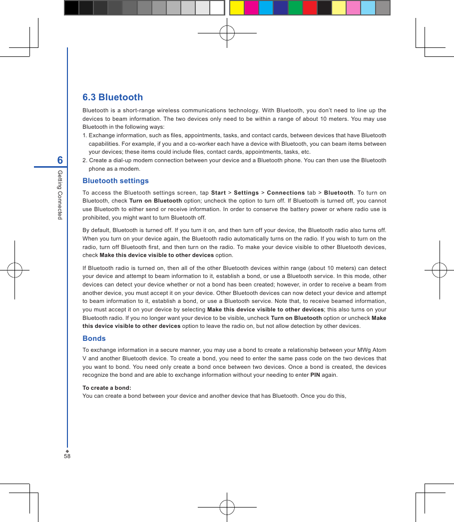586Getting Connected6.3 BluetoothBluetooth  is  a shor t-range  wireless communications  technology.  With  Bluetooth,  you  don&rsquo;t  need  to  line  up  the devices  to beam  information. The two  devices  only need to be  within  a  range  of about  10  meters.  You  may use Bluetooth in the following ways:1. Exchange information, such as les, appointments, tasks, and contact cards, between devices that have Bluetooth capabilities. For example, if you and a co-worker each have a device with Bluetooth, you can beam items between your devices; these items could include les, contact cards, appointments, tasks, etc.2. Create a dial-up modem connection between your device and a Bluetooth phone. You can then use the Bluetooth phone as a modem.Bluetooth settingsTo  access  the  Bluetooth  settings  screen,  tap Start  >  Settings >  Connections  tab >  Bluetooth.  To  turn on Bluetooth,  check  Turn  on Bluetooth option; uncheck the option to turn off.  If  Bluetooth  is turned off, you  cannot use Bluetooth  to either  send  or receive information. In order  to conserve the  battery  power or where  radio use  is prohibited, you might want to turn Bluetooth off. By default, Bluetooth is turned off. If you turn it on, and then turn off your device, the Bluetooth radio also turns off. When you turn on your device again, the Bluetooth radio automatically turns on the radio. If you wish to turn on the radio, turn off  Bluetooth  rst,  and then  turn  on the  radio.  To make your device visible to other Bluetooth  devices, check Make this device visible to other devices option. If  Bluetooth radio is  turned on,  then all  of the other  Bluetooth devices  within range (about  10  meters)  can  detect your device and attempt to beam information to it, establish a bond, or use a Bluetooth service. In this mode, other devices can detect your device whether or not a bond has been created; however, in order to receive a beam from another device, you must accept it on your device. Other Bluetooth devices can now detect your device and attempt to beam information to it, establish a bond, or use  a  Bluetooth service. Note that, to receive beamed  information, you must accept it on your device by selecting Make this device visible to other devices; this also turns on your Bluetooth radio. If you no longer want your device to be visible, uncheck Turn on Bluetooth option or uncheck Make this device visible to other devices option to leave the radio on, but not allow detection by other devices.BondsTo exchange information in a secure manner, you may use a bond to create a relationship between your MWg Atom V and another Bluetooth device. To create  a bond, you need to enter the same pass code on the two  devices that you  want  to bond. You  need  only  create  a  bond  once between  two  devices. Once  a  bond is created,  the devices recognize the bond and are able to exchange information without your needing to enter PIN again.To create a bond:You can create a bond between your device and another device that has Bluetooth. Once you do this,