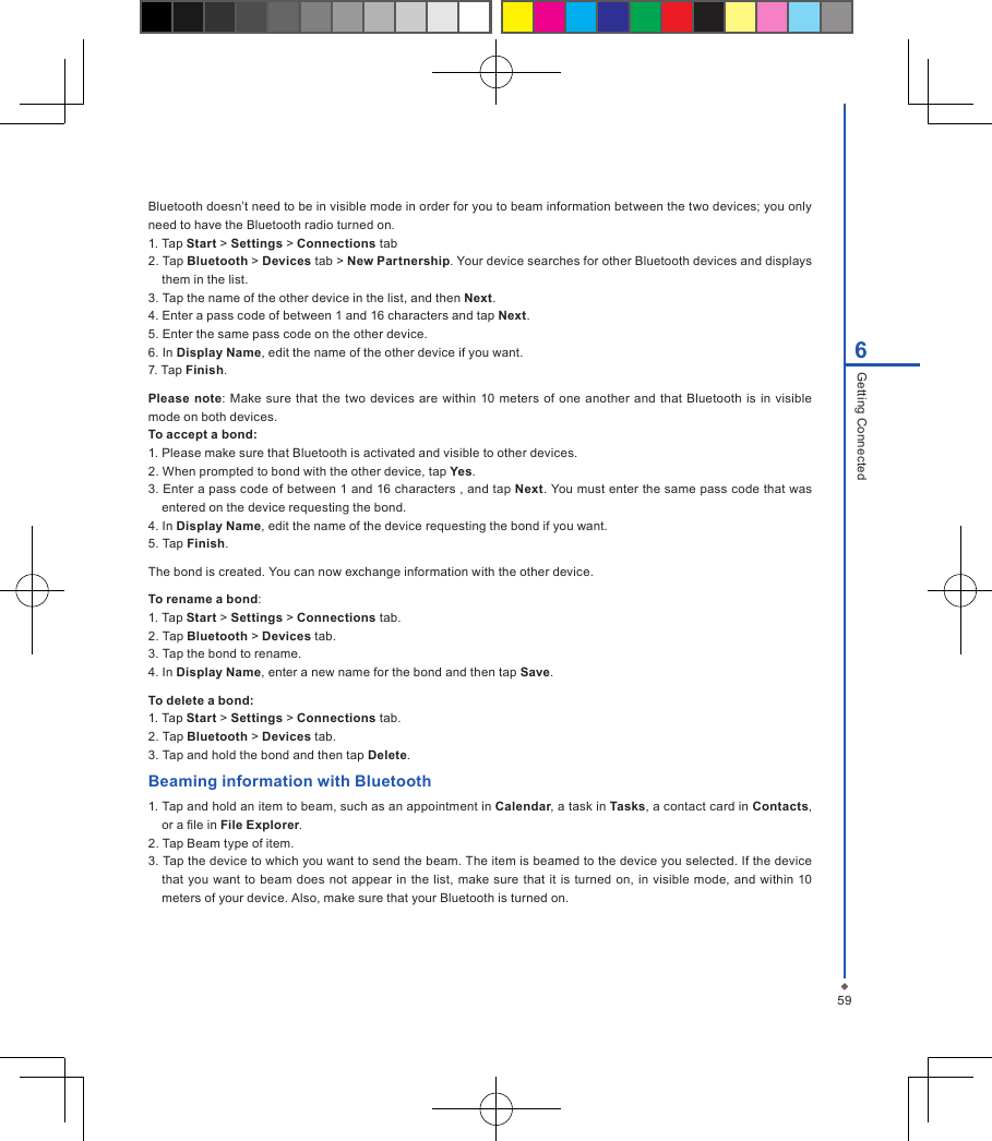 596Getting ConnectedBluetooth doesn&rsquo;t need to be in visible mode in order for you to beam information between the two devices; you only need to have the Bluetooth radio turned on.1. Tap Start > Settings > Connections tab2. Tap Bluetooth > Devices tab > New Partnership. Your device searches for other Bluetooth devices and displays them in the list.3. Tap the name of the other device in the list, and then Next.4. Enter a pass code of between 1 and 16 characters and tap Next.5. Enter the same pass code on the other device.6. In Display Name, edit the name of the other device if you want.7. Tap Finish.Please  note: Make  sure  that  the two devices  are within 10 meters  of one  another  and that Bluetooth is in  visible mode on both devices.To accept a bond:1. Please make sure that Bluetooth is activated and visible to other devices.2. When prompted to bond with the other device, tap Yes.3. Enter a pass code of between 1 and 16 characters , and tap Next. You must enter the same pass code that was entered on the device requesting the bond.4. In Display Name, edit the name of the device requesting the bond if you want.5. Tap Finish.The bond is created. You can now exchange information with the other device.To rename a bond:1. Tap Start > Settings > Connections tab.2. Tap Bluetooth > Devices tab.3. Tap the bond to rename.4. In Display Name, enter a new name for the bond and then tap Save.To delete a bond:1. Tap Start > Settings > Connections tab.2. Tap Bluetooth > Devices tab.3. Tap and hold the bond and then tap Delete.Beaming information with Bluetooth1. Tap and hold an item to beam, such as an appointment in Calendar, a task in Tasks, a contact card in Contacts, or a le in File Explorer.2. Tap Beam type of item.3. Tap the device to which you want to send the beam. The item is beamed to the device you selected. If the device that you want to beam does not appear in the  list,  make sure  that it is turned on, in visible  mode,  and within 10 meters of your device. Also, make sure that your Bluetooth is turned on.