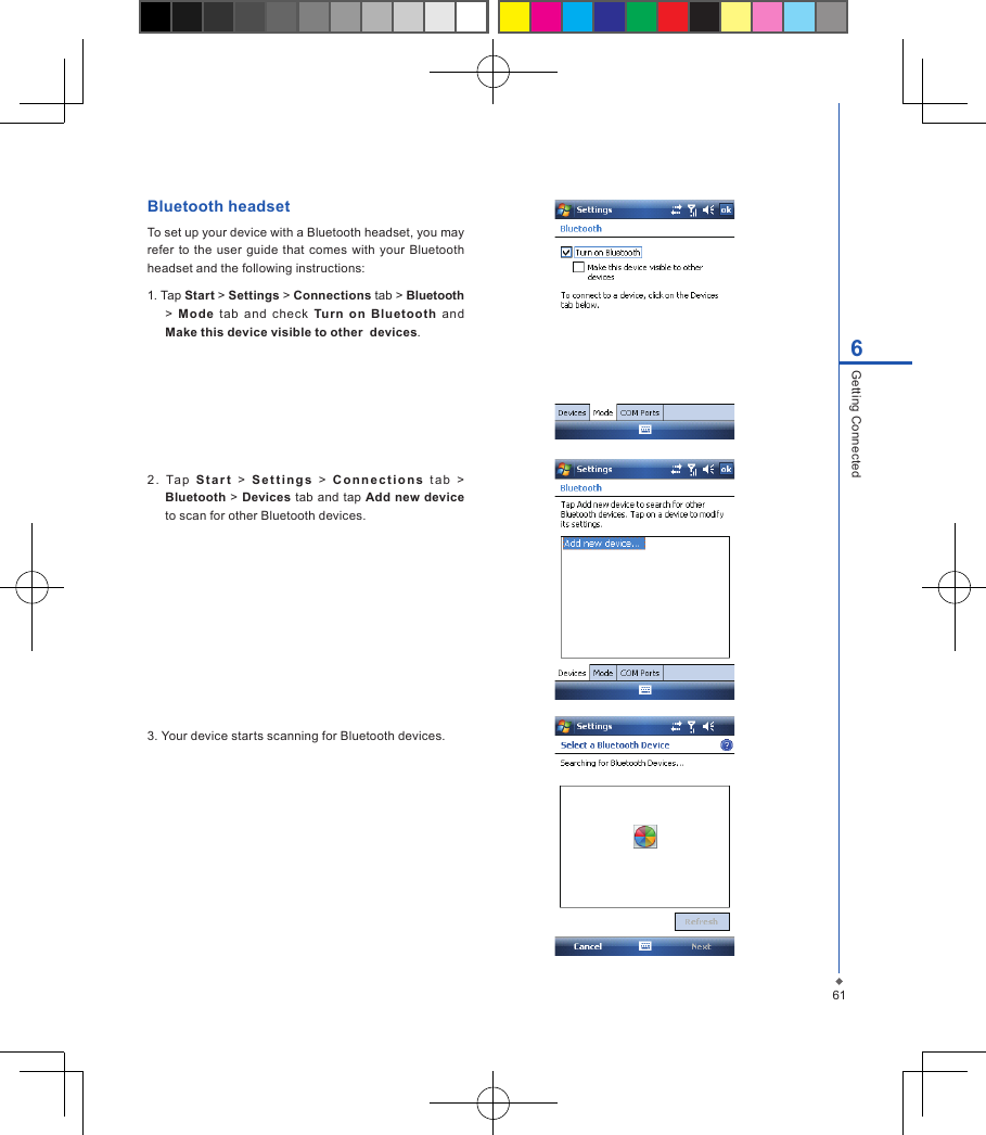 616Getting ConnectedBluetooth headsetTo set up your device with a Bluetooth headset, you may refer  to the  user  guide that comes with your Bluetooth headset and the following instructions:1. Tap Start > Settings > Connections tab > Bluetooth >  Mode  tab  and  check  Turn  on  Bluetooth  and Make this device visible to other  devices.2 .  Ta p   S t a r t   >   S e t t i n g s   >   C o n n e c t i o n s   t a b   > Bluetooth > Devices tab and tap Add new device to scan for other Bluetooth devices.3. Your device starts scanning for Bluetooth devices.