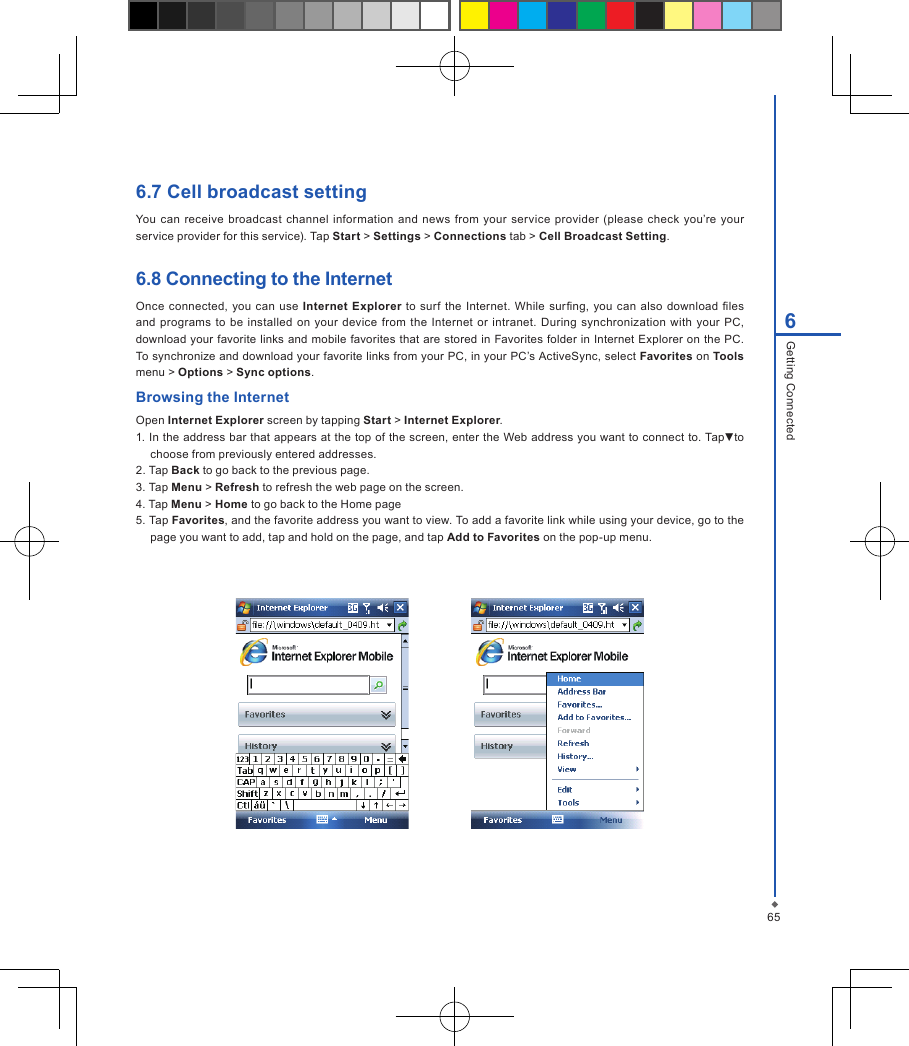 656Getting Connected6.7 Cell broadcast settingYou can  receive broadcast channel information and news  from  your service  provider (please  check you&rsquo;re your service provider for this service). Tap Start > Settings > Connections tab > Cell Broadcast Setting.6.8 Connecting to the InternetOnce connected, you can use  Internet Explorer to surf the Internet. While surng,  you can  also download les and programs to  be  installed on  your device  from  the  Internet or intranet. During  synchronization  with your  PC, download your favorite  links and mobile favorites that are stored in Favorites  folder in Internet Explorer on the PC. To synchronize and download your favorite links from your PC, in your PC&rsquo;s ActiveSync, select Favorites on Tools menu > Options > Sync options.Browsing the InternetOpen Internet Explorer screen by tapping Start > Internet Explorer.1. In the address bar that appears at the top of the screen, enter the Web address you want to connect to. Tap▼to choose from previously entered addresses.2. Tap Back to go back to the previous page.3. Tap Menu > Refresh to refresh the web page on the screen.4. Tap Menu > Home to go back to the Home page5. Tap Favorites, and the favorite address you want to view. To add a favorite link while using your device, go to the page you want to add, tap and hold on the page, and tap Add to Favorites on the pop-up menu.                  