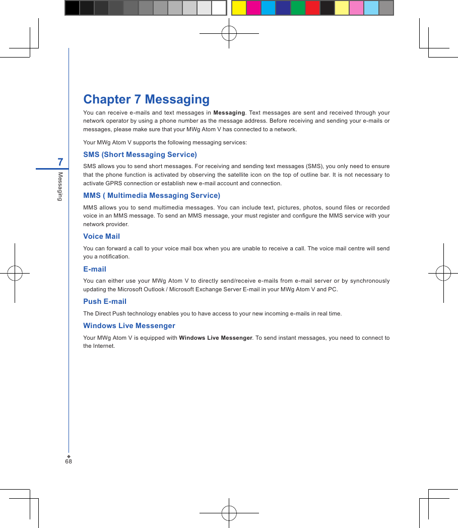 68Chapter 7 MessagingYou can  receive e-mails and text  messages  in  Messaging. Text  messages are sent  and received  through your network operator by using a phone number as the message address. Before receiving and sending your e-mails or messages, please make sure that your MWg Atom V has connected to a network.Your MWg Atom V supports the following messaging services:SMS (Short Messaging Service)SMS allows you to send short messages. For receiving and sending text messages (SMS), you only need to ensure that the  phone function is  activated by observing  the satellite icon  on  the top of  outline  bar. It  is not necessary to activate GPRS connection or establish new e-mail account and connection. MMS ( Multimedia Messaging Service)MMS allows  you  to  send  multimedia  messages.  You  can include  text, pictures, photos,  sound  files  or  recorded voice in an MMS message. To send an MMS message, your must register and congure the MMS service with your network provider.Voice MailYou can forward a call to your voice mail box when you are unable to receive a call. The voice mail centre will send you a notication.E-mailYou  can  either  use  your  MWg  Atom V to directly send/receive e-mails from e-mail  server or by  synchronously updating the Microsoft Outlook / Microsoft Exchange Server E-mail in your MWg Atom V and PC. Push E-mailThe Direct Push technology enables you to have access to your new incoming e-mails in real time.Windows Live MessengerYour MWg Atom V is equipped with Windows Live Messenger. To send instant messages, you need to connect to the Internet.7Messaging