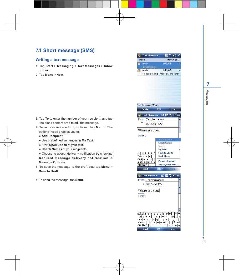 697Messaging7.1 Short message (SMS) Writing a text message1. Tap  Start > Messaging  >  Text Messages >  Inbox folder.2. Tap Menu > New.3. Tab To to enter the number of your recipient, and tap the blank content area to edit the message.4. To  ac cess  more  editing  options,  tap  Menu.  The options inside enables you to:  ● Add Recipient.  ● Use predened sentences in My Text.  ● Start Spell Check of your text.  ● Check Names of your recipients.  ● Choose to accept deliver y notication by checking R e q u es t   m e ss a g e  d el iv e r y   n ot if i ca t i on  in Message Options.5. To save  the message  to the  draft box,  tap Menu  > Save to Draft.4. To send the message, tap Send.