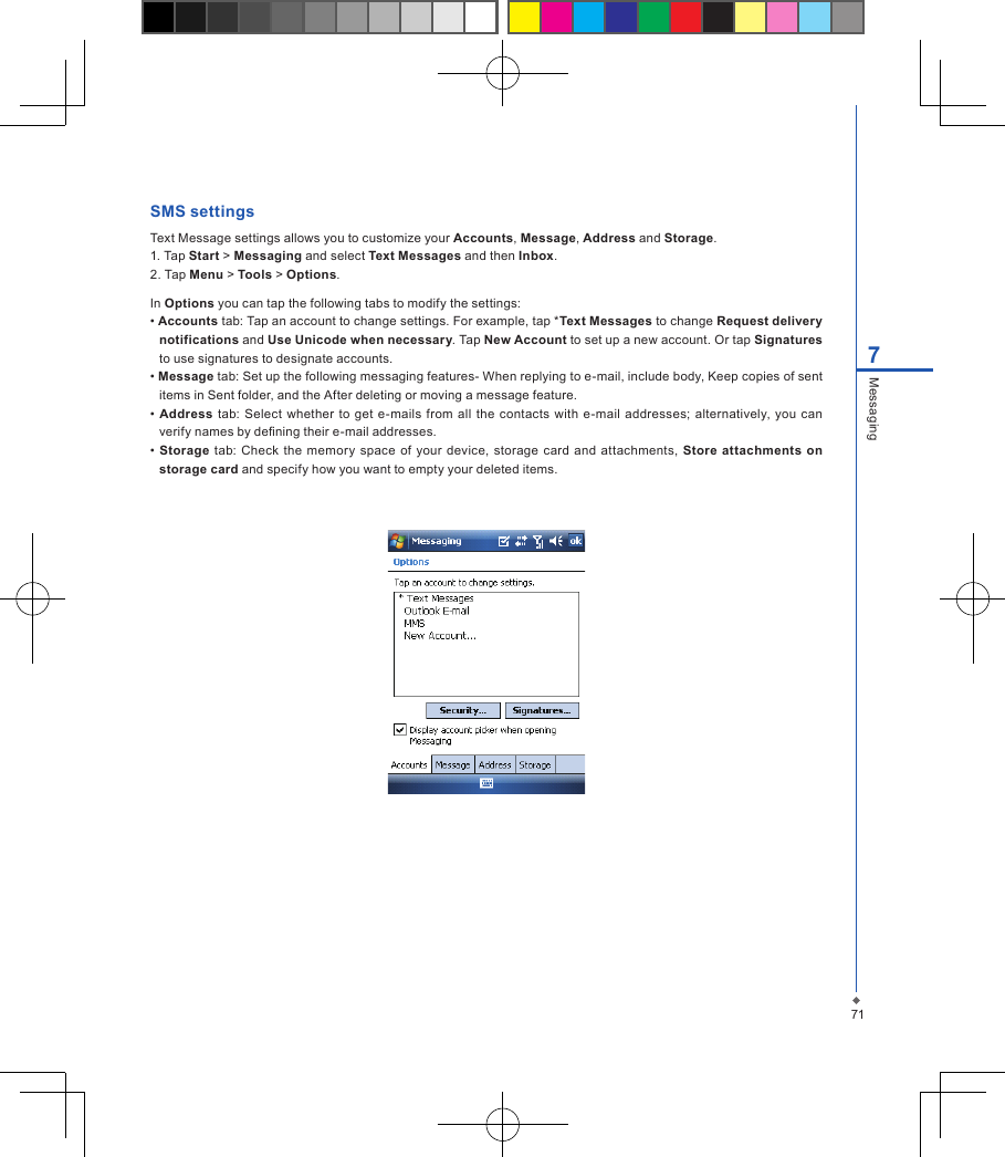 717MessagingSMS settingsText Message settings allows you to customize your Accounts, Message, Address and Storage.1. Tap Start > Messaging and select Text Messages and then Inbox.2. Tap Menu > Tools > Options.In Options you can tap the following tabs to modify the settings:&bull; Accounts tab: Tap an account to change settings. For example, tap *Text Messages to change Request delivery notifications and Use Unicode when necessary. Tap New Account to set up a new account. Or tap Signatures to use signatures to designate accounts.&bull; Message tab: Set up the following messaging features- When replying to e-mail, include body, Keep copies of sent items in Sent folder, and the After deleting or moving a message feature.&bull; Address tab: Select  whether  to get  e-mails from all  the  contacts with  e-mail  addresses; alternatively, you  can verify names by dening their e-mail addresses.&bull; Storage tab: Check the memory space of  your device,  storage  card  and  attachments,  Store attachments on storage card and specify how you want to empty your deleted items.