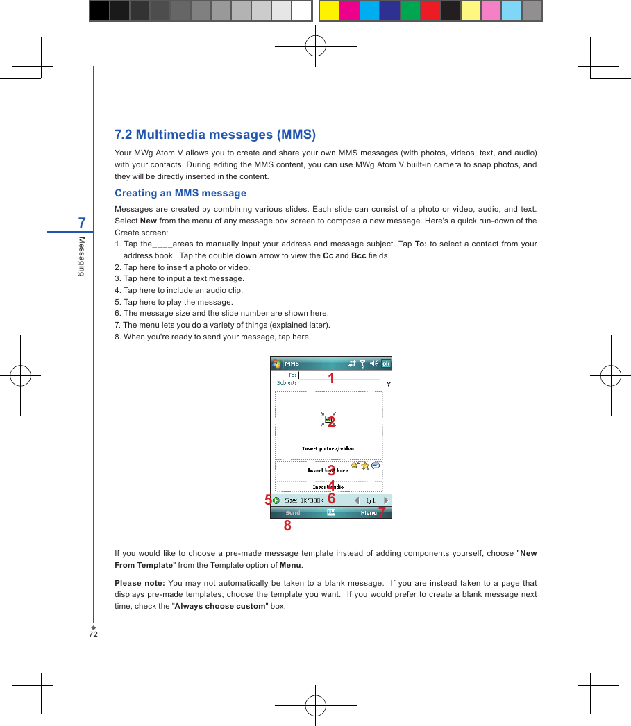 727.2 Multimedia messages (MMS)Your MWg Atom V  allows  you  to create and share  your own MMS messages (with  photos, videos, text, and audio) with your contacts. During editing the MMS content, you can use MWg Atom V built-in camera to snap photos, and they will be directly inserted in the content.Creating an MMS messageMessages are  created  by combining various  slides.  Each  slide  can  consist of  a  photo  or  video, audio, and text.  Select New from the menu of any message box screen to compose a new message. Here's a quick run-down of the Create screen:1. Tap the__ _ _areas  to  manually  input  your address and message subject. Tap To: to  select  a contact from  your address book.  Tap the double down arrow to view the Cc and Bcc elds.2. Tap here to insert a photo or video.3. Tap here to input a text message.4. Tap here to include an audio clip.5. Tap here to play the message. 6. The message size and the slide number are shown here.7. The menu lets you do a variety of things (explained later).8. When you're ready to send your message, tap here.7MessagingIf  you would like  to choose a pre-made message  template  instead of adding components yourself, choose  "New From Template" from the Template option of Menu.Please  note: You  may  not automatically  be  taken  to a  blank  message.    If  you  are  instead taken to  a  page  that displays pre-made templates,  choose the  template  you want.   If  you would prefer to create a blank message next time, check the "Always choose custom" box.12345768
