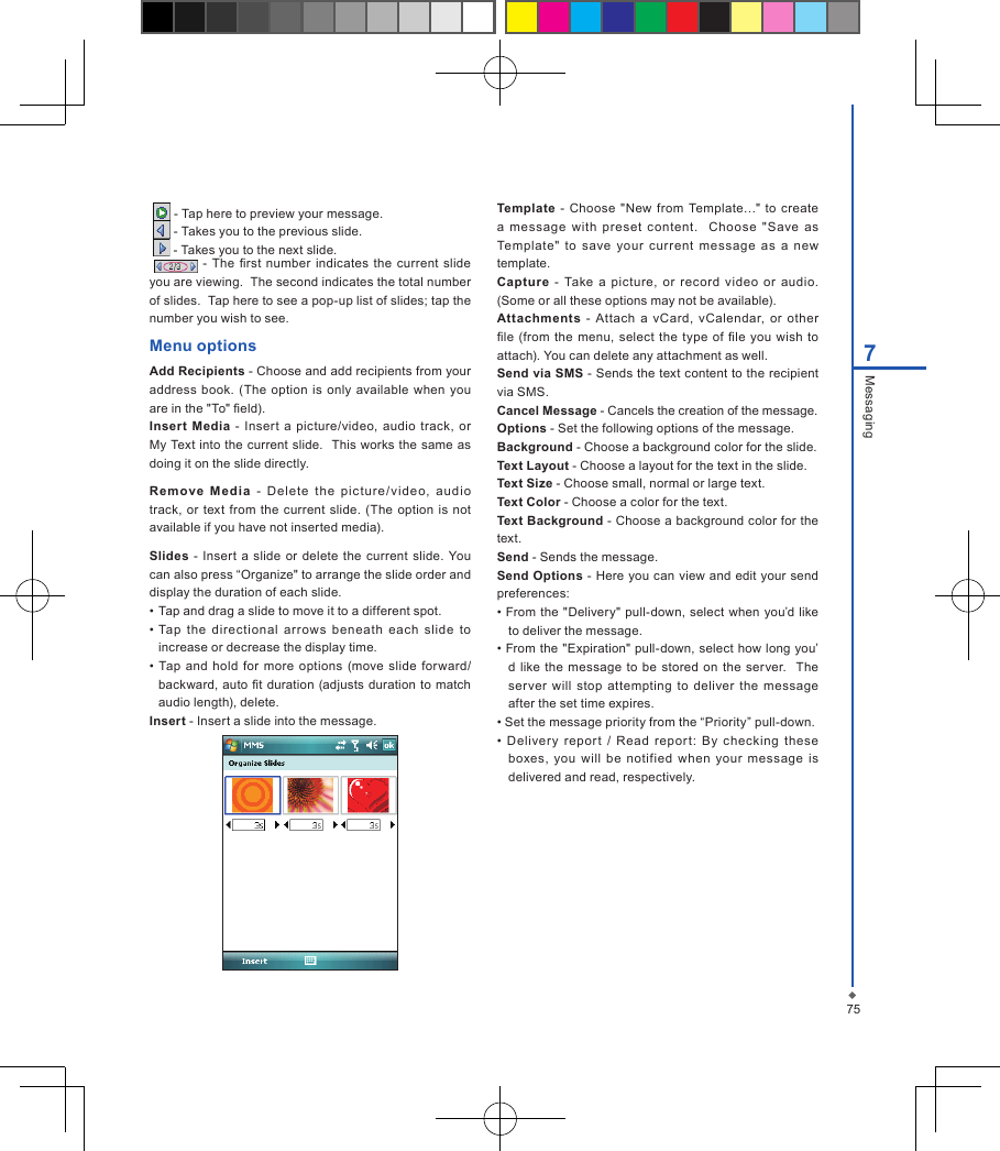 757Messaging   - Tap here to preview your message.   - Takes you to the previous slide.   - Takes you to the next slide.  - The rst  number  indicates  the current slide you are viewing.  The second indicates the total number of slides.  Tap here to see a pop-up list of slides; tap the number you wish to see.Menu optionsAdd Recipients - Choose and add recipients from your address  book. (The  option  is only  available  when you are in the "To" eld).Insert  Media  -  Insert a picture/video, audio track,  or My Text into the current slide.  This works the same as doing it on the slide directly.Remove  Me dia  -  Del ete  the  picture/ vi de o,  audio track,  or text from  the  current slide. (The option is not available if you have not inserted media).Slides -  Insert  a  slide  or delete the current  slide.  You can also press &ldquo;Organize" to arrange the slide order and display the duration of each slide. &bull; Tap and drag a slide to move it to a different spot.&bull; Tap  the  directional  arrows  beneath  each  slide  to increase or decrease the display time.&bull;  Tap  and hold  for more options (move slide  forward/backward, auto t duration  (adjusts  duration to match audio length), delete.Insert - Insert a slide into the message.Template  -  Choose "New  from  Template&hellip;"  to  create a  message  with  preset  content.    Choose  " Save  as Template"  to  save  your  current  message  as  a  new template.Capture  -  Take  a  picture,  or  record  video  or  audio. (Some or all these options may not be available).Attachments  -  Attach a  vCard,  vCalendar,  or  other le  (from  the  menu,  select  the  type  of le  you  wish to attach). You can delete any attachment as well.Send via SMS - Sends the text content to the recipient via SMS.Cancel Message - Cancels the creation of the message.Options - Set the following options of the message.Background - Choose a background color for the slide.Text Layout - Choose a layout for the text in the slide.Text Size - Choose small, normal or large text.Text Color - Choose a color for the text.Text Background - Choose a background color for the  text.Send - Sends the message.Send Options - Here you can view and edit your send preferences: &bull; From the "Delivery" pull-down, select when you&rsquo;d like to deliver the message.&bull; From the "Expiration" pull-down, select how long you&rsquo;d like  the  message  to be  stored on the  server.   The ser ver  will  stop  attempting  to  deliver  the  message after the set time expires.&bull; Set the message priority from the &ldquo;Priority&rdquo; pull-down.&bull;  Delivery  report  /  Read  report:  By  checking  these boxes,  you  will  be  notified  when your  message  is delivered and read, respectively.