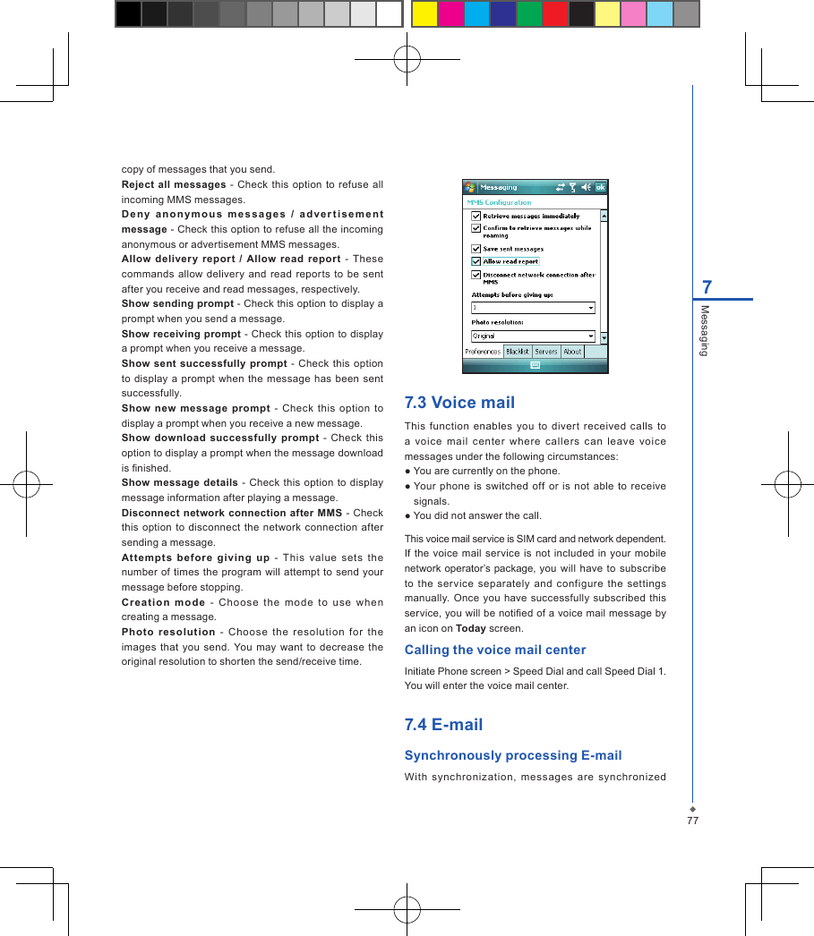 777Messagingcopy of messages that you send.Reject all messages - Check  this option to  refuse all incoming MMS messages.De ny  a n o n y m o u s  me s s a g e s   /  a d v e r ti se m e n t message - Check this option to refuse all the incoming anonymous or advertisement MMS messages.Allow delivery  report  /  Allow read  report -  These commands allow  delivery  and  read  reports  to be  sent after you receive and read messages, respectively.Show sending prompt - Check this option to display a prompt when you send a message. Show receiving prompt - Check  this option to display a prompt when you receive a message.Show sent  successfully  prompt  -  Check this  option to  display a prompt when  the  message  has been  sent successfully.Show  new  message  prompt -  Check  this  option  to display a prompt when you receive a new message.Show  download  successfully prompt  - Check  this option to display a prompt when the message download is nished.Show  message details -  Check  this  option  to display message information after playing a message.Disconnect  network  connection after MMS -  Check this  option to disconnect  the  network connection  after sending a message.Attempt s  befo re  giving  up  -  This  value  sets  the number of  times the  program  will  attempt  to send  your message before stopping.Crea tio n  mo de  -  Ch oo se  the  mo de  to  u se  when creating a message.Photo  resolut ion  -  Choose  the  re solutio n  for  t he images that  you  send. You  may  want to decrease the original resolution to shorten the send/receive time.7.3 Voice mailThis function  enables  you  to divert  received  calls  to a  voice  mail  c enter  where  callers  can  leave  voice messages under the following circumstances:● You are currently on the phone.● Your phone  is  switched off or  is  not able  to  receive signals.● You did not answer the call.This voice mail service is SIM card and network dependent. If  the voice mail service is not included  in your mobile network operator&rsquo;s package, you  will have  to subscribe to  the  service  separately and  configure  the  settings manually. Once you  have successfully  subscribed  this service, you will be notied of a voice mail message by an icon on Today screen.Calling the voice mail centerInitiate Phone screen > Speed Dial and call Speed Dial 1. You will enter the voice mail center.7.4 E-mailSynchronously processing E-mailWith  synchronization,  messages  are  synchronized 