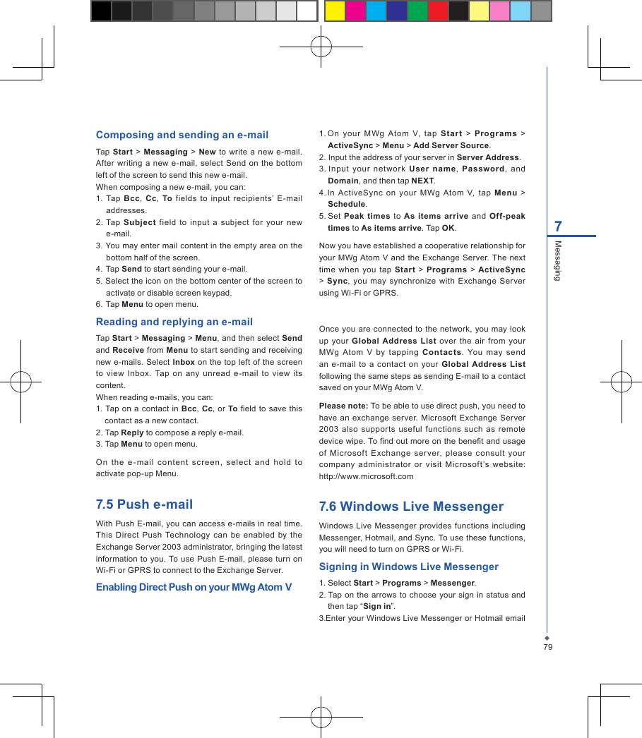 797MessagingComposing and sending an e-mailTap Start  >  Messaging  >  New  to write a new e-mail. After  writing a new e-mail,  select Send  on  the  bottom left of the screen to send this new e-mail.When composing a new e-mail, you can:1.  Tap  Bcc,  Cc,  To  fields  to  input  recipients&rsquo;  E-mail addresses.2. Tap  Subject  field  to  input  a  subject  for your  new e-mail.3. You may enter mail content in the empty area on the bottom half of the screen.4. Tap Send to start sending your e-mail.5. Select the icon on the bottom center of the screen to activate or disable screen keypad.6.  Tap Menu to open menu.Reading and replying an e-mailTap Start > Messaging > Menu, and then select Send and Receive from Menu to start sending and receiving new e-mails.  Select Inbox on the  top  left of the screen to  view Inbox. Tap  on any  unread  e-mail  to  view  its content.When reading e-mails, you can:1. Tap on  a contact in Bcc, Cc, or To eld to save  this contact as a new contact.2. Tap Reply to compose a reply e-mail.3. Tap Menu to open menu.On  the  e - mail  content  screen,  select  and  hold  to activate pop-up Menu.7.5 Push e-mailWith Push E-mail, you can access e-mails in real  time. This Direct  Push  Technology  can  be enabled  by  the Exchange Server 2003 administrator, bringing the latest information to you.  To use  Push E-mail, please  turn  on Wi-Fi or GPRS to connect to the Exchange Server.Enabling Direct Push on your MWg Atom V1. On  your  MWg  Atom  V,  tap  Star t  >  Programs  > ActiveSync > Menu > Add Server Source.2. Input the address of your server in Server Address.3. Input  your  net wor k  User  n ame,  Password,  and Domain, and then tap NEXT.4. In  ActiveSync  on  your  MWg  Atom  V,  tap  Menu  > Schedule.5. Set  Peak times to  As  items  arrive  and  Off-peak times to As items arrive. Tap OK.Now you have established a cooperative relationship for your MWg Atom  V and  the Exchange Server. The next time  when  you tap Star t > Programs  >  ActiveSync >  Sync,  you  may synchronize  with Exchange Server using Wi-Fi or GPRS.Once  you are connected to  the network,  you may look up  your  Global  Address List over  the  air  from  your MWg  Atom  V  by  tapping  Contacts.  You  may  send an e-mail  to  a contact  on  your  Global  Address  List following the same steps as sending E-mail to a contact saved on your MWg Atom V.Please note: To be able to use direct push, you need to have an  exchange  server. Microsoft  Exchange Server 2003  also  supports  useful functions  such  as  remote device wipe. To nd out more on the benet and usage of  Microsoft  E xchange  server,  please  consult  your company  administrator  or  visit  Microsoft&rsquo;s  website: http://www.microsoft.com7.6 Windows Live MessengerWindows  Live  Messenger  provides  functions including Messenger, Hotmail, and Sync. To use these functions, you will need to turn on GPRS or Wi-Fi.Signing in Windows Live Messenger1. Select Start > Programs > Messenger. 2. Tap on  the arrows to choose your sign  in  status and then tap &ldquo;Sign in&rdquo;.3. Enter your Windows Live Messenger or Hotmail email 