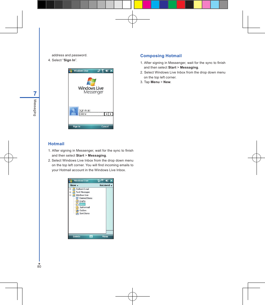 807Messagingaddress and password.4. Select &ldquo;Sign In&rdquo;.Hotmail1. After signing in Messenger, wait for the sync to nish and then select Start > Messaging.2. Select Windows Live Inbox from the drop down menu on the top left corner. You will nd incoming emails to your Hotmail account in the Windows Live Inbox.Composing Hotmail1. After signing in Messenger, wait for the sync to nish and then select Start > Messaging.2. Select Windows Live Inbox from the drop down menu on the top left corner. 3. Tap Menu > New.