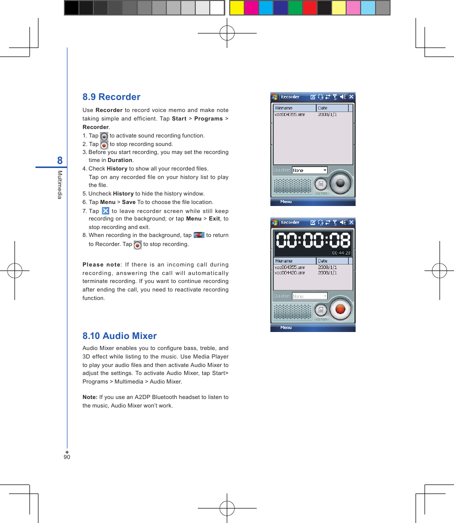 908Multimedia8.9 RecorderUse  Recorder  to  record  voice memo  and make  note taking simple  and  efficient.  Tap  Start  > Programs  > Recorder.1. Tap   to activate sound recording function.2. Tap   to stop recording sound.3. Before you start recording, you may set the recording time in Duration.4. Check History to show all your recorded les.Tap on  any  recorded le on  your  history  list to  play the le.5. Uncheck History to hide the history window.6.  Tap Menu > Save To to choose the le location.7. Tap    to  leave  recorder  screen  while  still  keep recording on the background; or tap Menu > Exit, to stop recording and exit.8. When recording in the background, tap   to return to Recorder. Tap   to stop recording.Pl ease  note:  If  the re  is  an  incom in g  c all  dur ing re c o r d ing,  an swe r i n g  t h e  c a ll  w ill   au t oma t i c a lly terminate recording.  If you  want  to continue  recording after  ending  the  call,  you  need to reactivate recording function. 8.10 Audio MixerAudio Mixer enables you  to congure  bass,  treble, and 3D effect  while  listing  to the music. Use Media Player to play your audio les and then activate Audio Mixer to adjust  the settings. To activate Audio Mixer, tap Start> Programs > Multimedia > Audio Mixer.Note: If you use an A2DP Bluetooth headset to listen to the music, Audio Mixer won&rsquo;t work.