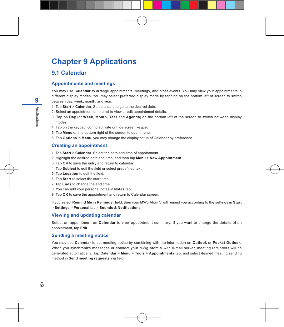 92Chapter 9 Applications9.1 CalendarAppointments and meetingsYou may use Calendar  to arrange appointments, meetings,  and other  events. You may view your appointments in different  display modes. You may  select  preferred  display  mode  by  tapping on the  bottom  left of screen  to  switch between day, week, month, and year.1. Tap Start > Calendar, Select a date to go to the desired date.2. Select an appointment on the list to view or edit appointment details.3.  Tap  on  Day  (or Week, Month, Year and Agenda)  on  the  bottom  left  of the screen  to switch between  display modes.4. Tap on the keypad icon to activate or hide screen keypad.5. Tap Menu on the bottom right of the screen to open menu.6. Tap Options in Menu, you may change the display setup of Calendar by preference. Creating an appointment1. Tap Start > Calendar. Select the date and time of appointment.2. Highlight the desired date and time, and then tap Menu > New Appointment.3. Tap OK to save the entry and return to calendar.4. Tap Subject to edit the eld or select predened text.5. Tap Location to edit the eld.6. Tap Start to select the start time.7. Tap Ends to change the end time.8. You can add your personal notes in Notes tab.9. Tap OK to save the appointment and return to Calendar screen.If you select Remind Me in Reminder eld, then your MWg Atom V will remind you according to the settings in Start > Settings > Personal tab > Sounds &amp; Notifications.Viewing and updating calendarSelect  an  appointment  on  Calendar  to view  appointment  summar y. If  you  want  to  change  the  details  of  an appointment, tap Edit.Sending a meeting noticeYou may  use  Calendar to set  meeting notice by combining with the information on Outlook  or Pocket  Outlook. When  you synchronize  messages or connect  your MWg  Atom  V with  e-mail  server,  meeting  reminders  will  be generated automatically. Tap Calendar > Menu > Tools > Appointments tab, and select desired meeting sending method in Send meeting requests via eld.9Applications