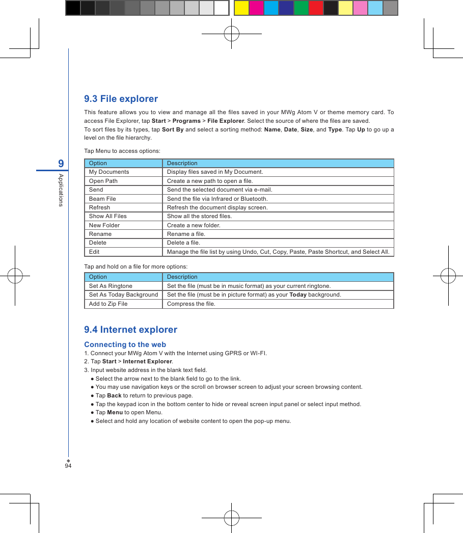 949.3 File explorerThis  feature  allows you to  view  and  manage all the les  saved in your MWg Atom  V  or  theme  memory card.  To access File Explorer, tap Start > Programs > File Explorer. Select the source of where the les are saved.To sort les by its types, tap Sort By and select a sorting method: Name, Date, Size, and Type. Tap Up to go up a level on the le hierarchy.Tap Menu to access options:9ApplicationsOption DescriptionMy Documents Display les saved in My Document.Open Path Create a new path to open a le.Send Send the selected document via e-mail.Beam File Send the le via Infrared or Bluetooth.Refresh Refresh the document display screen.Show All Files Show all the stored les.New Folder Create a new folder.Rename Rename a le.Delete Delete a le.Edit Manage the le list by using Undo, Cut, Copy, Paste, Paste Shortcut, and Select All.Tap and hold on a le for more options:Option DescriptionSet As Ringtone Set the le (must be in music format) as your current ringtone.Set As Today Background Set the le (must be in picture format) as your Today background.Add to Zip File Compress the le.9.4 Internet explorerConnecting to the web1. Connect your MWg Atom V with the Internet using GPRS or WI-FI.2. Tap Start > Internet Explorer.3. Input website address in the blank text eld.● Select the arrow next to the blank eld to go to the link.● You may use navigation keys or the scroll on browser screen to adjust your screen browsing content.● Tap Back to return to previous page.● Tap the keypad icon in the bottom center to hide or reveal screen input panel or select input method.● Tap Menu to open Menu.● Select and hold any location of website content to open the pop-up menu.