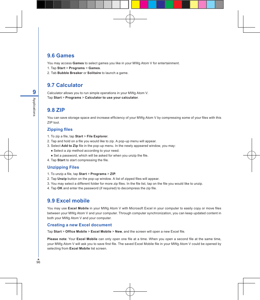 969Applications9.6 GamesYou may access Games to select games you like in your MWg Atom V for entertainment.1. Tap Start > Programs > Games.2. Tab Bubble Breaker or Solitaire to launch a game.9.7 CalculatorCalculator allows you to run simple operations in your MWg Atom V. Tap Start > Programs > Calculator to use your calculator.9.8 ZIPYou can save storage space and increase efciency of your MWg Atom V by compressing some of your les with this ZIP tool.Zipping les1. To zip a le, tap Start > File Explorer.2. Tap and hold on a le you would like to zip. A pop-up menu will appear.3. Select Add to Zip le in the pop-up menu. In the newly appeared window, you may:● Select a zip method according to your need.● Set a password, which will be asked for when you unzip the le.4. Tap Start to start compressing the le.Unzipping Files1. To unzip a le, tap Start > Programs > ZIP.2. Tap Unzip button on the pop-up window. A list of zipped les will appear.3. You may select a different folder for more zip les. In the le list, tap on the le you would like to unzip.4. Tap OK and enter the password (if required) to decompress the zip le.9.9 Excel mobileYou may use Excel Mobile in your MWg Atom V with Microsoft Excel in your computer to easily copy or move les between your MWg Atom V and your computer. Through computer synchronization, you can keep updated content in both your MWg Atom V and your computer.Creating a new Excel documentTap Start > Office Mobile > Excel Mobile > New, and the screen will open a new Excel le.Please note: Your Excel  Mobile can only open one  le at a time. When you open a second le at the same time, your MWg Atom V will ask you to save rst le. The saved Excel Mobile le in your MWg Atom V could be opened by selecting from Excel Mobile list screen.
