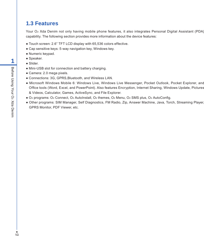 1.3 FeaturesYour O2  Xda Denim not  only  having  mobile  phone features,  it  also  integrates  Personal Digital  Assistant (PDA) capability. The following section provides more information about the device features:● Touch screen: 2.6&rdquo; TFT LCD display with 65,536 colors effective.● Cap sensitive keys: 5-way navigation key, Windows key.● Numeric keypad.● Speaker.● Slider.● Mini-USB slot for connection and battery charging.● Camera: 2.0 mega pixels.● Connections: 3G, GPRS,Bluetooth, and Wireless LAN.● Microsoft  Windows Mobile  6: Windows  Live,  Windows  Live Messenger,  Pocket Outlook, Pocket Explorer, and Ofce tools (Word, Excel, and PowerPoint). Also features Encryption, Internet Sharing, Windows Update, Pictures &amp; Videos, Calculator, Games, ActiveSync, and File Explorer.● O2 programs: O2 Connect, O2 AutoInstall, O2 themes, O2 Menu, O2 SMS plus, O2 AutoCong.● Other programs: SIM Manager, Self Diagnostics, FM Radio, Zip, Answer Machine, Java, Torch, Streaming Player, GPRS Monitor, PDF Viewer, etc.101Before Using Your O2 Xda Denim