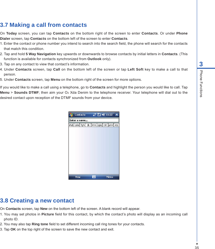 353Phone Functions3.7 Making a call from contactsOn Today screen, you  can tap Contacts  on the  bottom right  of the screen  to enter  Contacts.  Or  under  Phone Dialer screen, tap Contacts on the bottom left of the screen to enter Contacts.1. Enter the contact or phone number you intend to search into the search eld, the phone will search for the contacts that match this condition.2. Tap and hold 5 Way Navigation key upwards or downwards to browse contacts by initial letters in Contacts. (This function is available for contacts synchronized from Outlook only).3. Tap on any contact to view that contact&rsquo;s information.4. Under  Contacts  screen, tap  Call  on the  bottom  left  of  the  screen  or  tap  Left Soft key  to make a  call  to that person.5. Under Contacts screen, tap Menu on the bottom right of the screen for more options.If you would like to make a call using a telephone, go to Contacts and highlight the person you would like to call. Tap Menu >  Sounds DTMF; then aim your O2 Xda Denim  to the  telephone  receiver. Your telephone will dial out  to the desired contact upon reception of the DTMF sounds from your device. 3.8 Creating a new contactOn Contacts screen, tap New on the bottom left of the screen. A blank record will appear.1. You may set photos in Picture eld for this contact, by which the contact&rsquo;s photo will display as an incoming call photo ID.2. You may also tap Ring tone eld to set different incoming call ring tones for your contacts.3. Tap OK on the top right of the screen to save the new contact and exit.