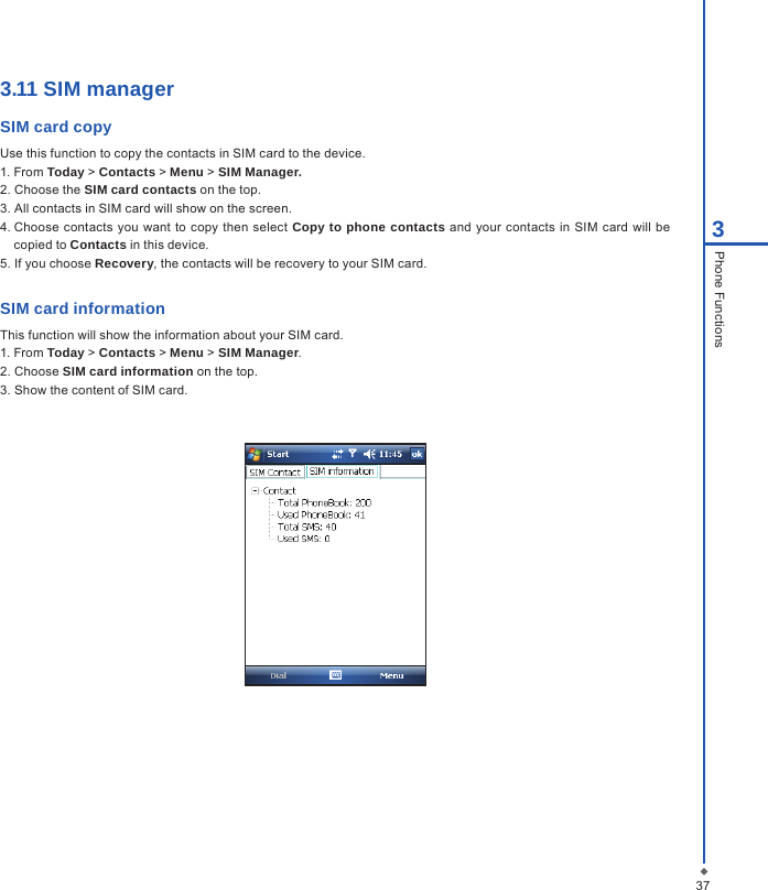 3.11 SIM managerSIM card copy Use this function to copy the contacts in SIM card to the device. 1. From Today > Contacts > Menu > SIM Manager.2. Choose the SIM card contacts on the top.3. All contacts in SIM card will show on the screen.4. Choose contacts  you want  to  copy  then select Copy to phone contacts and your contacts  in  SIM card  will be copied to Contacts in this device. 5. If you choose Recovery, the contacts will be recovery to your SIM card.SIM card informationThis function will show the information about your SIM card.  1. From Today > Contacts > Menu > SIM Manager.2. Choose SIM card information on the top.3. Show the content of SIM card.373Phone Functions