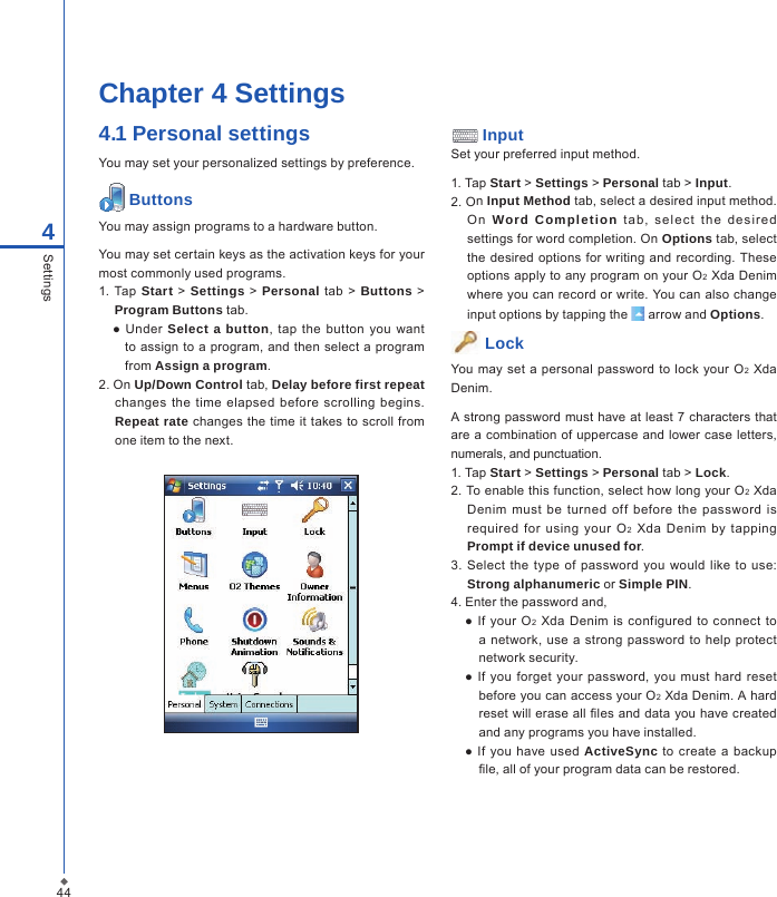 444SettingsChapter 4 Settings4.1 Personal settingsYou may set your personalized settings by preference. ButtonsYou may assign programs to a hardware button.You may set certain keys as the activation keys for your most commonly used programs.1. Tap Start > Settings > Personal  tab  > Buttons > Program Buttons tab.  ● Under  Select a button,  tap  the  button  you want to assign to a program, and then select a program from Assign a program.2. On Up/Down Control tab, Delay before first repeat changes  the  time elapsed  before  scrolling  begins. Repeat rate changes the  time it takes to scroll from one item to the next. InputSet your preferred input method.1. Tap Start > Settings > Personal tab > Input.2. On Input Method tab, select a desired input method. On  Word  Completion  t a b,  se l ect  the  de s ir e d settings for word completion. On Options tab, select the  desired  options for writing and recording. These options apply to any program on your O2 Xda Denim where you can record or write. You can also change input options by tapping the   arrow and Options. Lock You may  set a  personal  password to lock your  O2 Xda Denim.A strong password must have at least 7 characters that are a combination of uppercase and lower case  letters, numerals, and punctuation.1. Tap Start > Settings > Personal tab > Lock.2. To enable this function, select how long your O2 Xda Denim  must be  turned  off  before the  password  is required  for  using  your  O2  Xda  Denim  by  tapping Prompt if device unused for.3. Select the  type of  password  you would like  to  use: Strong alphanumeric or Simple PIN.4. Enter the password and,  ●  If  your O2  Xda  Denim is  configured  to connect  to a network, use  a  strong password  to help protect network security.  ● If  you  forget  your  password, you must hard  reset before you can access your O2 Xda Denim. A hard reset will erase all les and data you have created and any programs you have installed.  ● If  you  have used  ActiveSync  to create a  backup le, all of your program data can be restored.