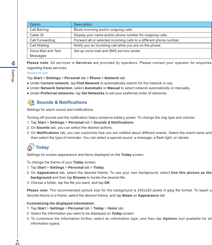 464SettingsPlease note:  All  services  in  Services are provided  by operators.  Please  contact  your  operator  for enquiries regarding these services.N et w or k ta bTap Start > Settings > Personal tab > Phone > Network tab.● Under Current network, tap Find Network to automatically search for the network in use.● Under Network Selection, select Automatic or Manual to select network automatically or manually.● Under Preferred networks, tap Set Networks to set your preferred order of networks. Sounds &amp; NoticationsSettings for alarm sound and notications.Turning off sounds and the notication helps conserve battery power. To change the ring type and volume:1. Tap Start > Settings > Personal tab > Sounds &amp; Notifications.2. On Sounds tab, you can select the desired actions.3. On Notifications tab, you can customize how you are notied about different events. Select the event name and then select the type of reminder. You can select a special sound, a message, a ash light, or vibrate. TodaySettings for screen appearance and items displayed on the Today screen.To change the theme of your Today screen:1. Tap Start > Settings > Personal tab > Today.2. On  Appearance tab,  select the desired theme.  To use  your own  background, select  Use this picture as the background and then tap Browse to locate the desired le.3. Choose a folder, tap the le you want, and tap OK. Please note: The  recommended  picture size  for  the background is 240x320  pixels in  jpeg  le format.  To beam  a favorite theme to a friend, select the desired theme, and tap Beam on Appearance tab. Customizing the displayed information:1. Tap Start > Settings > Personal tab > Today > Items tab.2. Select the information you want to be displayed on Today screen.3. To customize the  information  further, select  an  information  type,  and  then  tap  Options  (not  available  for all information types).Option DescriptionCall Barring Block incoming and/or outgoing calls.Caller ID Display your name and/or phone number for outgoing calls.Call Forwarding Forward all or selected incoming calls to a different phone number.Call Waiting Notify you an incoming call while you are on the phone.Voice Mail and Text MessagesSet up voice mail and SMS service center.